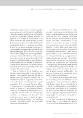 Eje 5.Democracia efectiva y política exterior responsable




cierto de cambio y reacomodo constante de reglas,            La política exterior de México se funda-
actores y escenarios de interrelación. La globaliza-    menta en la defensa y promoción activa del
ción de los procesos productivos, la conformación       interés nacional, deﬁnido como el interés de
de mercados regionales o incluso mundiales, la          todos los mexicanos, tanto de los habitan-
expansión de la sociedad de la información, la di-      tes del territorio nacional como de quienes
fusión instantánea de acontecimientos a través          residen fuera de él. Por el interés y el bien-
de los medios de comunicación, los cambios en la        estar de los mexicanos y porque la realidad
transportación de bienes y personas, la provisión       internacional exige ser un actor responsable,
de servicios con alcance universal, así como el in-     la política exterior debe asumir los enormes
cremento de los ﬂujos y patrones de migración, son      retos que encara la comunidad internacional.
algunos de los signos que caracterizan a un mundo       El interés nacional determina contar con una
cada vez más complejo. Este escenario global tiene      política exterior activa, que tome la iniciativa
un impacto directo en la vida diaria de las personas,   en forma permanente, que tenga la capaci-
independientemente de su lugar de residencia. Por       dad de detectar oportunidades y de anticipar
lo tanto, es imposible impulsar el Desarrollo Huma-     riesgos, que se comprometa con los intereses
no Sustentable desde una posición de aislamiento.       del país, que ocupe el sitio que corresponde
En este mundo globalizado, una política exterior        a la magnitud y peso especíﬁco de México en
responsable debe constituirse como palanca que          los distintos foros y regiones del mundo, que
impulse el desarrollo nacional.                         impulse activamente los valores democráti-
     Para el Gobierno de la República, una              cos, de pleno respeto a las libertades y los
política exterior responsable es una política ﬁr-       derechos humanos y de compromiso con la
memente asentada en los principios del derecho          protección del medio ambiente.
internacional que consagra la Constitución. La               Una política exterior responsable encar-
autodeterminación de los pueblos, la no inter-          na los valores y principios democráticos que
vención, la solución pacíﬁca de controversias, la       son comunes a todos los mexicanos y debe re-
proscripción de la amenaza o el uso de la fuer-         ﬂejar la gran riqueza de una sociedad diversa
za en las relaciones internacionales, la igualdad       y plural. Esa política exterior es también un
jurídica de los Estados, la cooperación interna-        instrumento para proyectar el compromiso
cional para el desarrollo, y la lucha por la paz y      de México con las libertades y derechos hu-
la seguridad internacionales son principios que         manos, cuya vigencia y preservación han sido
identiﬁcan a la política exterior de nuestro país       conquistadas por varias generaciones a lo lar-
y coinciden, uno a uno, con los de la Organi-           go de la historia.
zación de las Naciones Unidas. Estos principios              La labor internacional de México se ve
han sido, y continuarán siendo, una guía para la        fortalecida por la participación cada vez más
política exterior mexicana.                             activa de las comunidades de mexicanos en el




                                                                  Plan Nacional de Desarrollo | 293
 
