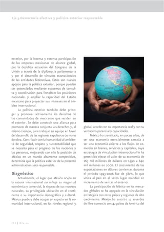 Eje 5.Democracia efectiva y política exterior responsable




exterior, por la intensa y extensa participación
de las empresas mexicanas de alcance global,
por la decidida actuación del Congreso de la
Unión a través de la diplomacia parlamentaria
y por el desarrollo de vínculos trasnacionales
de las entidades federativas. Estos son nuevos
apoyos para la política exterior, porque pueden
ser potenciados mediante esquemas de consul-
ta y coordinación para fortalecer las posiciones
nacionales y amplíar la capacidad del Estado
mexicano para proyectar sus intereses en el ám-
bito internacional.
     La política exterior también debe prote-
ger y promover activamente los derechos de
las comunidades de mexicanos que residen en
el exterior. Se debe construir una alianza para
promover de manera conjunta sus derechos y, al      global, acorde con su importancia real y con su
mismo tiempo, para trabajar en equipo en favor      verdadero potencial y capacidades.
del desarrollo de las regiones expulsoras de mano        México ha transitado, en pocos años, de
de obra. Contribuir con la humanidad al ambien-     ser una economía esencialmente cerrada a
te de seguridad, respeto y sustentabilidad que      ser una economía abierta a los ﬂujos de co-
se necesita para el progreso de las naciones y      mercio en bienes, servicios y capitales, cuya
las personas, mejorando con ello la posición de     estrategia de vinculación internacional le ha
México en un mundo altamente competitivo,           permitido elevar el valor de su economía de
determina que la política exterior de la presente   263 mil millones de dólares en 1990 a 840
administración será responsable.                    mil millones en 2006. El crecimiento de las
                                                    exportaciones en dólares corrientes durante
Diagnóstico                                         el periodo 1993-2006 fue de 382%, lo que
     Actualmente, el lugar que México ocupa en      ubica al país en el sexto lugar mundial en
la escena internacional no reﬂeja su magnitud       incremento de ventas al exterior.
económica y comercial, la riqueza de sus recursos        La participación de México en los merca-
naturales, su privilegiada ubicación en el conti-   dos globales se ha apoyado en la vinculación
nente o su importancia demográﬁca y cultural.       estratégica con otros países y regiones de alto
México puede y debe ocupar un espacio en la co-     crecimiento. México ha suscrito 12 acuerdos
munidad internacional, en los niveles regional y    de libre comercio con 42 países de América del




294 | México
 