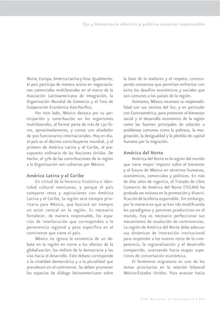 Eje 5.Democracia efectiva y política exterior responsable




Norte, Europa, América Latina y Asia. Igualmente,   la base de la madurez y el respeto, constru-
el país participa de manera activa en negociacio-   yendo consensos que permitan enfrentar con
nes comerciales multilaterales en el marco de la    éxito los desafíos económicos y sociales que
Asociación Latinoamericana de Integración, la       son comunes a los países de la región.
Organización Mundial de Comercio y el Foro de            Asimismo, México reconoce su responsabi-
Cooperación Económica Asia-Pacíﬁco.                 lidad con sus vecinos del Sur, y en particular
     Por otro lado, México destaca por su par-      con Centroamérica, para promover el bienestar
ticipación y contribución en los organismos         social y el desarrollo económico de la región
multilaterales, al formar parte de más de 130 fo-   como las fuentes principales de solución a
ros, aproximadamente, y contar con alrededor        problemas comunes como la pobreza, la mar-
de 300 funcionarios internacionales. Hoy en día,    ginación, la desigualdad y la pérdida de capital
el país es el décimo contribuyente mundial, y el    humano por la migración.
primero de América Latina y el Caribe, al pre-
supuesto ordinario de las Naciones Unidas. De       América del Norte
hecho, el 52% de las contribuciones de la región         América del Norte es la región del mundo
a la Organización son cubiertas por México.         que tiene mayor impacto sobre el bienestar
                                                    y el futuro de México en términos humanos,
América Latina y el Caribe                          económicos, comerciales y políticos. En más
     En virtud de la herencia histórica e iden-     de diez años de vigencia, el Tratado de Libre
tidad cultural mexicanas, y porque el país          Comercio de América del Norte (TLCAN) ha
comparte retos y aspiraciones con América           probado ser exitoso en la promoción y diversi-
Latina y el Caribe, la región será siempre prio-    ﬁcación de la oferta exportable. Sin embargo,
ritaria para México, que buscará ser siempre        por la manera en que se han ido modiﬁcando
un actor central en la región. Es necesario         los paradigmas y patrones productivos en el
fortalecer, de manera responsable, los espa-        mundo, hoy es necesario perfeccionar sus
cios de interlocución que corresponden a la         mecanismos de resolución de controversias.
pertenencia regional y peso específico en el        La región de América del Norte debe adecuar
continente que tiene el país.                       sus dinámicas de interacción institucional
     México no ignora la existencia de un de-       para responder a los nuevos retos de la com-
bate en la región en torno a los efectos de la      petencia, la regionalización y el desarrollo
globalización, los réditos de la democracia y las   compartido, avanzando hacia etapas supe-
vías hacia el desarrollo. Este debate corresponde   riores de concertación económica.
a la vitalidad democrática y a la pluralidad que         El fenómeno migratorio es uno de los
prevalecen en el continente. Se deben promover      temas prioritarios en la relación bilateral
los espacios de diálogo latinoamericano sobre       México-Estados Unidos. Para avanzar hacia




                                                              Plan Nacional de Desarrollo | 295
 