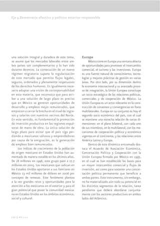 Eje 5.Democracia efectiva y política exterior responsable




una solución integral y duradera de este tema,      Europa
se asume que los mercados laborales entre am-            México tiene en Europa una ventana abierta
bos países son complementarios y lo han sido        de oportunidades para promover el intercambio
durante decenios. La consecución de un nuevo        comercial, el turismo y las inversiones. Europa
régimen migratorio supone la regularización         es una fuente natural de conocimiento, tecno-
de este mercado que permita flujos legales,         logías y mejores prácticas de gestión en varias
seguros, ordenados y plenamente respetuosos         áreas. Por otro lado, por su dimensión dentro
de los derechos humanos. Es igualmente nece-        la economía internacional y su avanzado proce-
sario adoptar una visión de corresponsabilidad      so de integración, la Unión Europea constituye
en esta materia, que reconozca que para arri-       un socio estratégico de las relaciones políticas,
bar a una solución de largo plazo es preciso        comerciales y de cooperación de México. La
que en México se generen oportunidades de           Unión Europea es un actor relevante en la cons-
desarrollo y empleos mejor remunerados, que         trucción de consensos y convergencias en foros
empiecen a cerrar la brecha en el nivel de ingre-   multilaterales. Europa en su conjunto es hoy el
sos y salarios con nuestros vecinos del Norte.      segundo socio económico del país, con el cual
En este sentido, es fundamental la promoción        se mantiene una estrecha relación de varias di-
de inversión productiva en las regiones expul-      mensiones: en el plano bilateral, con cada uno
soras de mano de obra. La única solución de         de sus miembros, en lo multilateral, con los me-
largo plazo para evitar que el país siga per-       canismos de cooperación política y económica
diendo a mexicanos valiosos y emprendedores         vigentes en el continente, y las relaciones entre
por causa de la emigración, es la generación        América Latina y Europa.
de empleos bien remunerados.                             Dentro de este dinámico entramado des-
     Los índices de crecimiento de la población     taca el Acuerdo de Asociación Económica,
de origen mexicano en Estados Unidos han au-        Concertación Política y Cooperación con la
mentado de manera notable en los últimos años.      Unión Europea ﬁrmado por México en 1997,
De 18 millones en 1996, este grupo pasó a 27.7      en el cual se han establecido las bases para
millones en 2005. Los mexicanos que radican en      un mayor intercambio comercial y ﬂujos de
los Estados Unidos aportaron a sus famiiares en     inversión, así como para sostener una concer-
México 23 mil millones de dólares en 2006 por       tación política permanente que beneﬁcie a
concepto de remesas. Este fenómeno plantea          ambas partes. Este instrumento, sin embargo,
a la vez grandes retos y oportunidades para la      no ha materializado aún todo su potencial en
atención a los mexicanos en el exterior y para el   los distintos segmentos de la relación, tarea
gran potencial que posee la comunidad mexica-       pendiente que deberá abordarse conjunta-
na en Estados Unidos en los ámbitos económico,      mente con los sectores productivos en ambos
social y cultural.                                  lados del Atlántico.




296 | México
 