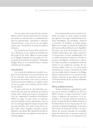 Eje 5.Democracia efectiva y política exterior responsable




     Con los países de Europa del Este y Rusia,           El Acuerdo de Asociación Económica ﬁr-
México tiene el reto de aprovechar las ventajas     mado con Japón en 2005 incluye las bases
que ofrece un mercado que es complementario         para generar una mayor complementación en
para las exportaciones, inversiones e industria     áreas estratégicas, de tecnología, comercio
cultural del país, y que es a la vez una región     e inversión, en beneﬁcio de ambos países.
natural para incrementar la presencia política      México ha iniciado un proceso de ampliación
mexicana.                                           del marco jurídico bilateral con la República
     Por invitación de Francia, Reino Unido, Ru-    de Corea, con el ﬁn de fortalecer los inter-
sia y Alemania, en sus respectivas presidencias     cambios comerciales y dar mayor sustento a
del Grupo de los Ocho, México ha participado        la concertación en foros multilaterales. Por
en el Diálogo Ampliado de este grupo con cin-       su sólido dinamismo económico, ﬁncado en
co países de economías emergentes. El llamado       avances tecnológicos, productivos y agríco-
diálogo G8-G5 es un reconocimiento a nuestra        las, India constituye un ejemplo de inserción
condición de actor global.                          exitosa en las tendencias actuales de cre-
                                                    cimiento global. China es un nuevo poder
Asia-Pacíﬁco                                        económico con el que se mantiene una cada
     Con el 57% de la población mundial, la re-     vez más sólida relación, basada en el diálogo
gión de Asia-Pacífico se ha convertido en uno       político institucional y en un creciente inter-
de los mercados más dinámicos para las ex-          cambio comercial, lo que habrá de permitir
portaciones nacionales. Entre 2000 y 2006, el       el fortalecimiento de los vínculos bilaterales
comercio total entre México y la región creció      hacia el futuro.
en casi un 240%, para totalizar 69 mil millo-
nes de dólares.                                     África y Medio Oriente
     El gran potencial de diversiﬁcación eco-            Razones históricas y geopolíticas expli-
nómica de esta zona fue advertido por México        can que la relación de México con África y
tiempo atrás, desde que el país se incorporó al     Medio Oriente se haya circunscrito, hasta
Foro de Cooperación Económica Asia-Pacíﬁco          ahora, a objetivos de coyuntura. En la ac-
(APEC) en 1993, en cuyo marco se mantiene           tualidad, el creciente potencial económico
una participación activa y permanente. Hoy en       de las naciones de África y Medio Oriente, el
día, la estrategia regional incluye vínculos cada   fortalecimiento de los mecanismos de con-
vez más estrechos con países como China, Ja-        certación multilateral regionales en el marco
pón, India, Corea, Singapur, Australia y Nueva      del sistema de Naciones Unidas y la abun-
Zelandia, cuyo desarrollo y potencial económico     dancia de recursos naturales no renovables
están convirtiendo a esa región en motor de cre-    deben ser motivo de un renovado interés de
cimiento global.                                    México por participar en la importante evo-




                                                              Plan Nacional de Desarrollo | 297
 