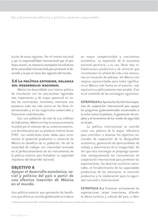 Eje 5.Democracia efectiva y política exterior responsable




lución de estas regiones. Por el interés nacional                                                    en mayor competitividad y crecimiento
y por la responsabilidad internacional que el país                                                   económico. La expansión de la economía
busca asumir, es necesario acompañar los esfuerzos                                                   nacional permitirá, a su vez, llevar más in-
de la comunidad internacional para promover el de-                                                   fraestructura productiva y de servicios que
sarrollo y la paz en estas dos regiones del mundo.                                                   incrementen la calidad de vida a los mexica-
                                                                                                     nos en situación de pobreza. Un México con
5.6 La política exterior, palanca                                                                    mejores oportunidades para todos signiﬁca-
del desarrollo nacional                                                                              rá un México más fuerte en el exterior, más
     México ha desarrollado una intensa política                                                     equitativo y políticamente más estable. Éste
de vinculación con las asociaciones regionales                                                       es el cometido de las estrategias siguientes:
más importantes y de mayor potencial en to-
dos los continentes. Asimismo, mantiene una                                                          ESTRATEGIA 6.1 Aprovechar los distintos esque-
presencia cada vez más activa en los foros in-                                                       mas de cooperación internacional para apoyar
ternacionales y en los organismos comerciales y                                                      los programas gubernamentales encaminados a
ﬁnancieros multilaterales.                                                                           la lucha contra la pobreza, la generación de em-
     Con una población de más de 103 millones                                                        pleos y el incremento de los niveles de seguridad
de habitantes, México es hoy la octava economía                                                      en el país.
mundial por el volumen de su comercio exterior,                                                            La política internacional se concibe
y la decimocuarta por su producto interno bruto                                                      como una palanca de la mayor relevancia
(PIB)7. Las condiciones están dadas para incre-                                                      para contribuir a alcanzar los objetivos na-
mentar el potencial productivo y comercial de                                                        cionales de superación de la desigualdad
México en beneﬁcio de su población. De ahí la                                                        económica, generación de oportunidades de
necesidad de trabajar con intensidad renovada                                                        trabajo y abatimiento de la inseguridad. De
en el perfeccionamiento de los instrumentos de                                                       ahí que esta estrategia se proponga aprove-
la política exterior para fortalecer su capacidad                                                    char ventajosamente los instrumentos de
impulsora del desarrollo nacional.                                                                   cooperación internacional para promover las
                                                                                                     exportaciones, los destinos turísticos nacio-
OBJETIVO 6                                                                                           nales, el fortalecimiento de las capacidades
Apoyar el desarrollo económico, so-                                                                  productivas de los mexicanos, la inversión
cial y político del país a partir de                                                                 productiva y la colaboración para la seguri-
una efectiva inserción de México                                                                     dad nacional e internacional.
en el mundo.
                                                                                                     ESTRATEGIA 6.2 Promover activamente las
Una política exterior que aproveche los beneﬁ-                                                       exportaciones, atraer inversiones, difundir
cios que ofrece un mundo globalizado se traduce                                                      la oferta turística y cultural del país, e iden-
7
    Fondo Monetario Internacional (FMI). 2006. World Economic Outlook. México pasó de ser la economía número 13 en 2005 a ser la número 14 en 2006, ya que fue rebasado por Rusia.




298 | México
 