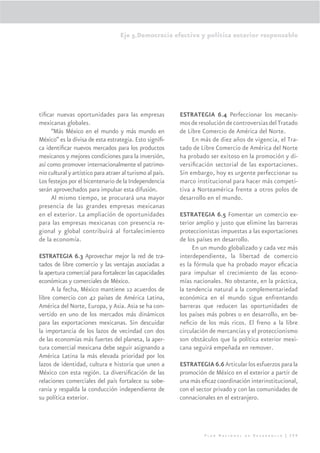 Eje 5.Democracia efectiva y política exterior responsable




tiﬁcar nuevas oportunidades para las empresas              ESTRATEGIA 6.4 Perfeccionar los mecanis-
mexicanas globales.                                        mos de resolución de controversias del Tratado
     “Más México en el mundo y más mundo en                de Libre Comercio de América del Norte.
México” es la divisa de esta estrategia. Esto signiﬁ-           En más de diez años de vigencia, el Tra-
ca identiﬁcar nuevos mercados para los productos           tado de Libre Comercio de América del Norte
mexicanos y mejores condiciones para la inversión,         ha probado ser exitoso en la promoción y di-
así como promover internacionalmente el patrimo-           versiﬁcación sectorial de las exportaciones.
nio cultural y artístico para atraer al turismo al país.   Sin embargo, hoy es urgente perfeccionar su
Los festejos por el bicentenario de la Independencia       marco institucional para hacer más competi-
serán aprovechados para impulsar esta difusión.            tiva a Norteamérica frente a otros polos de
     Al mismo tiempo, se procurará una mayor               desarrollo en el mundo.
presencia de las grandes empresas mexicanas
en el exterior. La ampliación de oportunidades             ESTRATEGIA 6.5 Fomentar un comercio ex-
para las empresas mexicanas con presencia re-              terior amplio y justo que elimine las barreras
gional y global contribuirá al fortalecimiento             proteccionistas impuestas a las exportaciones
de la economía.                                            de los países en desarrollo.
                                                                En un mundo globalizado y cada vez más
ESTRATEGIA 6.3 Aprovechar mejor la red de tra-             interdependiente, la libertad de comercio
tados de libre comercio y las ventajas asociadas a         es la fórmula que ha probado mayor eﬁcacia
la apertura comercial para fortalecer las capacidades      para impulsar el crecimiento de las econo-
económicas y comerciales de México.                        mías nacionales. No obstante, en la práctica,
     A la fecha, México mantiene 12 acuerdos de            la tendencia natural a la complementariedad
libre comercio con 42 países de América Latina,            económica en el mundo sigue enfrentando
América del Norte, Europa, y Asia. Asia se ha con-         barreras que reducen las oportunidades de
vertido en uno de los mercados más dinámicos               los países más pobres o en desarrollo, en be-
para las exportaciones mexicanas. Sin descuidar            neﬁcio de los más ricos. El freno a la libre
la importancia de los lazos de vecindad con dos            circulación de mercancías y el proteccionismo
de las economías más fuertes del planeta, la aper-         son obstáculos que la política exterior mexi-
tura comercial mexicana debe seguir asignando a            cana seguirá empeñada en remover.
América Latina la más elevada prioridad por los
lazos de identidad, cultura e historia que unen a          ESTRATEGIA 6.6 Articular los esfuerzos para la
México con esta región. La diversiﬁcación de las           promoción de México en el exterior a partir de
relaciones comerciales del país fortalece su sobe-         una más eﬁcaz coordinación interinstitucional,
ranía y respalda la conducción independiente de            con el sector privado y con las comunidades de
su política exterior.                                      connacionales en el extranjero.




                                                                    Plan Nacional de Desarrollo | 299
 