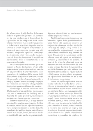 Desarrollo Humano Sustentable




dos efectos sobre la vida familiar de la mayor       llegaran a más mexicanos y a muchas comu-
parte de la población: primero, las condicio-        nidades pequeñas y remotas.
nes de vida conducentes al desarrollo de las              También es importante destacar que los
capacidades de los integrantes de la familia         mexicanos, a pesar de los problemas enfren-
sólo se deterioraron más en cada nuevo emba-         tados, hemos sido capaces de conservar un
te inflacionario y recesivo; segundo, muchas         conjunto de valores que nos han fortalecido
familias se vieron obligadas a incrementar el        a lo a largo del tiempo. Aun y cuando la es-
número de perceptores de ingreso para salir          tructura familiar ha evolucionado y responde
adelante, aunque ello significara interrumpir        a necesidades y tendencias muy distintas de
la educación de niños y jóvenes. En cualquier        las de décadas anteriores, ésta sigue siendo
caso, el desarrollo humano de la mayoría de          valorada como el espacio de convivencia,
los mexicanos, desde el núcleo familiar, se vio      formación y crecimiento de las personas. A
severamente limitado.                                pesar de las crisis, la solidaridad entre los
     Las crisis económicas recurrentes, que se ex-   mexicanos en miles de comunidades del país
presaron en fuertes devaluaciones y/o en caídas      ha sido un rasgo distintivo de nuestra vida y
importantes del producto interno bruto, cancela-     una de las fortalezas para salir adelante. Los
ron las posibilidades de una vida mejor a varias     mexicanos conservamos una riqueza cultural
generaciones de ciudadanos. Dicho proceso limitó     e histórica que nos enorgullece, y cuyas raí-
drásticamente los espacios de formación y realiza-   ces siguen siendo fundamentales en la vida
ción personales en las esferas de la educación, el   de individuos y comunidades.
trabajo y la puesta en marcha de negocios peque-          Somos un pueblo orgulloso de nuestro
ños y medianos, por mencionar sólo algunos de los    pasado y abierto al mundo. Somos una na-
ámbitos más relevantes del desarrollo humano.        ción con profundas raíces históricas que se
     Sin embargo, a pesar de las circunstancias      maniﬁestan de muchas formas en el aconte-
difíciles que las crisis económicas han represen-    cer cotidiano. Somos una nueva generación
tado para el bienestar de las familias y para el     de mexicanos, con un pasado que da sentido
desarrollo del sector productivo, los mexicanos      a nuestra proyección hacia el futuro. Somos
una y otra vez hemos superado estos retos.           un país con un inmenso capital en recursos
     Debemos reconocer que, a lo largo de estos      naturales. Somos, a ﬁn de cuentas, una na-
años, también surgió una participación decidida      ción que, ante los retos de la globalización
de diversos actores sociales y políticos que estu-   y los cambios en el mundo, cuenta con todo
vieron comprometidos con un cambio de rumbo          lo necesario para alcanzar un mejor y más
para el país. En la última década, y en diferentes   alto nivel de desarrollo que nos permita ele-
frentes de la acción pública, se hizo un esfuer-     var la calidad de vida y tener una economía
zo considerable para que los programas sociales      competitiva y generadora de empleos, sin




30 | México
 