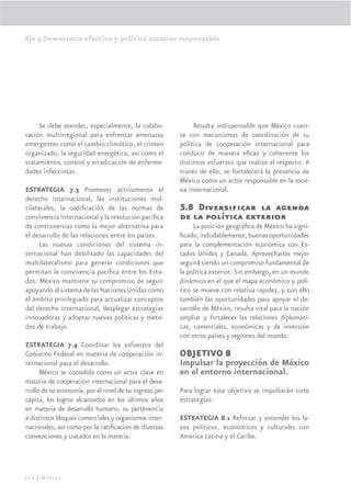 Eje 5.Democracia efectiva y política exterior responsable




     Se debe atender, especialmente, la colabo-              Resulta indispensable que México cuen-
ración multirregional para enfrentar amenazas           te con mecanismos de coordinación de su
emergentes como el cambio climático, el crimen          política de cooperación internacional para
organizado, la seguridad energética, así como el        conducir de manera eﬁcaz y coherente los
tratamiento, control y erradicación de enferme-         distintos esfuerzos que realiza al respecto. A
dades infecciosas.                                      través de ello, se fortalecerá la presencia de
                                                        México como un actor responsable en la esce-
ESTRATEGIA 7.3 Promover activamente el                  na internacional.
derecho internacional, las instituciones mul-
tilaterales, la codiﬁcación de las normas de            5.8 Diversiﬁcar la agenda
convivencia internacional y la resolución pacíﬁca       de la política exterior
de controversias como la mejor alternativa para              La posición geográﬁca de México ha signi-
el desarrollo de las relaciones entre los países.       ﬁcado, indudablemente, buenas oportunidades
     Las nuevas condiciones del sistema in-             para la complementación económica con Es-
ternacional han debilitado las capacidades del          tados Unidos y Canadá. Aprovecharlas mejor
multilateralismo para generar condiciones que           seguirá siendo un compromiso fundamental de
permitan la convivencia pacíﬁca entre los Esta-         la política exterior. Sin embargo, en un mundo
dos. México mantiene su compromiso de seguir            dinámico en el que el mapa económico y polí-
apoyando al sistema de las Naciones Unidas como         tico se mueve con relativa rapidez, y con ello
el ámbito privilegiado para actualizar conceptos        también las oportunidades para apoyar el de-
del derecho internacional, desplegar estrategias        sarrollo de México, resulta vital para la nación
innovadoras y adoptar nuevas políticas y méto-          ampliar y fortalecer las relaciones diplomáti-
dos de trabajo.                                         cas, comerciales, económicas y de inversión
                                                        con otros países y regiones del mundo.
ESTRATEGIA 7.4 Coordinar los esfuerzos del
Gobierno Federal en materia de cooperación in-          OBJETIVO 8
ternacional para el desarrollo.                         Impulsar la proyección de México
      México se consolida como un actor clave en        en el entorno internacional.
materia de cooperación internacional para el desa-
rrollo de su economía, por el nivel de su ingreso per   Para lograr este objetivo se impulsarán siete
capita, los logros alcanzados en los últimos años       estrategias:
en materia de desarrollo humano, su pertenencia
a distintos bloques comerciales y organismos inter-     ESTRATEGIA 8.1 Reforzar y extender los la-
nacionales, así como por la ratiﬁcación de diversas     zos políticos, económicos y culturales con
convenciones y tratados en la materia.                  América Latina y el Caribe.




302 | México
 