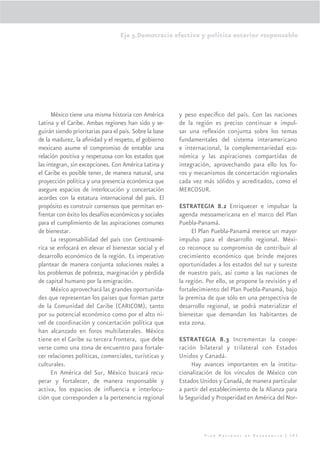 Eje 5.Democracia efectiva y política exterior responsable




      México tiene una misma historia con América        y peso especíﬁco del país. Con las naciones
Latina y el Caribe. Ambas regiones han sido y se-        de la región es preciso continuar e impul-
guirán siendo prioritarias para el país. Sobre la base   sar una reﬂexión conjunta sobre los temas
de la madurez, la aﬁnidad y el respeto, el gobierno      fundamentales del sistema interamericano
mexicano asume el compromiso de entablar una             e internacional, la complementariedad eco-
relación positiva y respetuosa con los estados que       nómica y las aspiraciones compartidas de
las integran, sin excepciones. Con América Latina y      integración, aprovechando para ello los fo-
el Caribe es posible tener, de manera natural, una       ros y mecanismos de concertación regionales
proyección política y una presencia económica que        cada vez más sólidos y acreditados, como el
asegure espacios de interlocución y concertación         MERCOSUR.
acordes con la estatura internacional del país. El
propósito es construir consensos que permitan en-        ESTRATEGIA 8.2 Enriquecer e impulsar la
frentar con éxito los desafíos económicos y sociales     agenda mesoamericana en el marco del Plan
para el cumplimiento de las aspiraciones comunes         Puebla-Panamá.
de bienestar.                                                 El Plan Puebla-Panamá merece un mayor
      La responsabilidad del país con Centroamé-         impulso para el desarrollo regional. Méxi-
rica se enfocará en elevar el bienestar social y el      co reconoce su compromiso de contribuir al
desarrollo económico de la región. Es imperativo         crecimiento económico que brinde mejores
plantear de manera conjunta soluciones reales a          oportunidades a los estados del sur y sureste
los problemas de pobreza, marginación y pérdida          de nuestro país, así como a las naciones de
de capital humano por la emigración.                     la región. Por ello, se propone la revisión y el
      México aprovechará las grandes oportunida-         fortalecimiento del Plan Puebla-Panamá, bajo
des que representan los países que forman parte          la premisa de que sólo en una perspectiva de
de la Comunidad del Caribe (CARICOM), tanto              desarrollo regional, se podrá materializar el
por su potencial económico como por el alto ni-          bienestar que demandan los habitantes de
vel de coordinación y concertación política que          esta zona.
han alcanzado en foros multilaterales. México
tiene en el Caribe su tercera frontera, que debe         ESTRATEGIA 8.3 Incrementar la coope-
verse como una zona de encuentro para fortale-           ración bilateral y trilateral con Estados
cer relaciones políticas, comerciales, turísticas y      Unidos y Canadá.
culturales.                                                   Hay avances importantes en la institu-
      En América del Sur, México buscará recu-           cionalización de los vínculos de México con
perar y fortalecer, de manera responsable y              Estados Unidos y Canadá, de manera particular
activa, los espacios de inﬂuencia e interlocu-           a partir del establecimiento de la Alianza para
ción que corresponden a la pertenencia regional          la Seguridad y Prosperidad en América del Nor-




                                                                   Plan Nacional de Desarrollo | 303
 