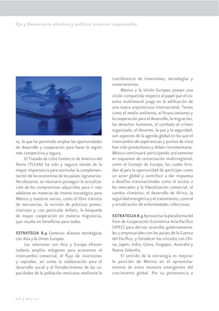 Eje 5.Democracia efectiva y política exterior responsable




                                                     transferencia de inversiones, tecnologías y
                                                     conocimientos.
                                                          México y la Unión Europea poseen una
                                                     visión compartida respecto al papel que el sis-
                                                     tema multilateral juega en la ediﬁcación de
                                                     una nueva arquitectura internacional. Temas
                                                     como el medio ambiente, el ﬁnanciamiento y
                                                     la cooperación para el desarrollo, la migración,
                                                     los derechos humanos, el combate al crimen
                                                     organizado, el desarme, la paz y la seguridad,
                                                     son aspectos de la agenda global en los que el
te, lo que ha permitido ampliar las oportunidades    intercambio de experiencias y puntos de vista
de desarrollo y cooperación para hacer la región     han sido provechosos y deben incrementarse.
más competitiva y segura.                            México continuará participando activamente
      El Tratado de Libre Comercio de América del    en esquemas de concertación multirregional,
Norte (TLCAN) ha sido y seguirá siendo de la         como el Consejo de Europa, los cuales brin-
mayor importancia para estimular la complemen-       dan al país la oportunidad de participar como
tación de las economías de los países signatarios.   un actor global y contribuir a dar respuesta
No obstante, es necesario proseguir la actualiza-    a desafíos transnacionales como el acceso a
ción de los compromisos adquiridos para ir más       los mercados y la liberalización comercial, el
adelante en materias de interés estratégico para     cambio climático, el desarrollo de África, la
México y nuestros socios, como el libre tránsito     seguridad energética y el tratamiento, control
de mercancías, la revisión de prácticas protec-      y erradicación de enfermedades infecciosas.
cionistas y, con particular énfasis, la búsqueda
de mayor cooperación en materia migratoria,          ESTRATEGIA 8.5 Aprovechar la plataforma del
que resulte en beneﬁcios para todos.                 Foro de Cooperación Económica Asia-Pacíﬁco
                                                     (APEC) para derivar acuerdos gubernamenta-
ESTRATEGIA 8.4 Construir alianzas estratégicas       les y empresariales con los países de la Cuenca
con Asia y la Unión Europea.                         del Pacíﬁco, y fortalecer los vínculos con Chi-
     Las relaciones con Asia y Europa ofrecen        na, Japón, India, Corea, Singapur, Australia y
todavía amplios márgenes para acrecentar el          Nueva Zelandia.
intercambio comercial, el ﬂujo de inversiones              El sentido de la estrategia es mejorar
y capitales, así como la colaboración para el        la posición de México en el aprovecha-
desarrollo social y el fortalecimiento de las ca-    miento de estos motores emergentes del
pacidades de la población mexicana mediante la       crecimiento global. Por su pertenencia a




304 | México
 