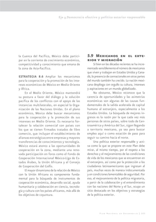 Eje 5.Democracia efectiva y política exterior responsable




la Cuenca del Pacífico, México debe partici-          5.9 Mexicanos en el exte-
par en la corriente de crecimiento económico,         rior y migración
competitividad y conocimiento que emana de                  Si bien en las décadas recientes se ha incre-
la zona de Asia-Pacífico.                             mentado sensiblemente el número de mexicanos
                                                      que viven y trabajan en Estados Unidos y Cana-
ESTRATEGIA 8.6 Ampliar los mecanismos                 dá, la presencia de connacionales en otras partes
para la cooperación y la promoción de los inte-       del mundo también ha crecido. La nación mexi-
reses económicos de México en Medio Oriente           cana despliega con orgullo su cultura, intereses
y África.                                             y aspiraciones en un mundo globalizado.
     En el Medio Oriente, México mantendrá                  No obstante, México reconoce que la
su postura a favor del diálogo y la solución          carencia de oportunidades y las asimetrías
pacífica de los conflictos con el apoyo de las        económicas son algunas de las causas fun-
instancias multilaterales, en especial la Orga-       damentales de la salida acelerada de capital
nización de las Naciones Unidas. En el plano          humano al extranjero, especialmente a los
económico, México debe buscar mecanismos              Estados Unidos. La búsqueda de mejores in-
para la cooperación y la promoción de sus             gresos es la razón por la que cada vez más
intereses en Medio Oriente. Es necesario for-         personas de otros países, sobre todo de Cen-
talecer la relación comercial con países con          troamérica y América del Sur, sigan llegando
los que se tienen firmados tratados de libre          a territorio mexicano, ya sea para buscar
comercio, que incluyan el establecimiento de          empleo aquí o como estación de paso para
alianzas estratégicas entre empresas y mayores        seguir su camino hacia el norte.
transferencias de conocimientos y tecnología.               Una política exterior responsable y acti-
México estará atento a las oportunidades de           va como la que se propone en este Plan debe
cooperación en la zona, mediante una reno-            mirar, al mismo tiempo, por el respeto a los
vada participación en foros como el Fondo de          derechos y el mejoramiento de las condiciones
Cooperación Internacional México-Liga de Es-          de vida de los mexicanos que se encuentran en
tados Árabes, la Unión Africana y el Consejo          el extranjero, así como por la protección a los
de Cooperación del Golfo.                             ciudadanos latinoamericanos que ingresan al
     El mayor dinamismo de la relación de México      país, muchas veces de manera indocumentada
con la Unión Africana es componente funda-            y en condiciones lamentables de seguridad. Por
mental para la búsqueda de instrumentos de            eso, el mejoramiento de la política migratoria,
cooperación económica, desarrollo social, ayuda       a partir de la colaboración y el entendimiento
humanitaria y colaboración en ciencia, tecnolo-       con las naciones del Norte y el Sur, ocupa un
gía y cultura con los países africanos, más allá de   sitio destacado en los objetivos y estrategias
los objetivos de coyuntura.                           de la política exterior.




                                                                Plan Nacional de Desarrollo | 305
 