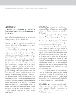 Eje 5.Democracia efectiva y política exterior responsable




OBJETIVO 9                                            ESTRATEGIA 9.2 Fortalecer los vínculos econó-
Proteger y promover activamente                       micos, sociales y culturales con la comunidad
los derechos de los mexicanos en el                   mexicana en el exterior, especialmente en Esta-
exterior.                                             dos Unidos.
                                                            Con pleno respeto a la soberanía de las
Para el logro de este objetivo, se considera la       naciones, México continuará propiciando el forta-
implementación de tres estrategias:                   lecimiento de los vínculos con las organizaciones
                                                      de mexicanos en el exterior, de manera particular
ESTRATEGIA 9.1 Fortalecer la capacidad de pro-        con quienes se esfuerzan por contribuir al mejora-
tección, asistencia jurídica y gestión de la red      miento de sus comunidades de origen.
consular mexicana.                                          El Instituto de los Mexicanos en el Ex-
     Son muchos los riesgos que enfrentan             terior continuará siendo el mejor puente de
quienes se deciden a salir del país en busca de       comunicación con esta importante comunidad.
mejores oportunidades de vida y empleo. El cru-       Seguirá coordinando los esfuerzos en materia
ce indocumentado de las fronteras y la creciente      de cooperación internacional para elevar la ca-
persecución de que son objeto quienes así lo ha-      lidad de vida de los mexicanos residentes en
cen, ponen en riesgo su seguridad, su integridad      el extranjero; proseguirá en su labor de crear
física y sus vidas. Quienes logran establecerse en    sinergias adecuadas entre las iniciativas de las
Estados Unidos encuentran fuertes obstáculos          comunidades de mexicanos en el exterior y las
para desenvolverse y ocupar puestos de trabajo        del gobierno de México, y además contribuirá
seguros y estables. La protección efectiva de su      al fortalecimiento de sus capacidades para pro-
integridad personal y de sus derechos humanos         mover sus derechos.
y laborales exige el fortalecimiento de la red con-         El Programa Paisano se ha acreditado
sular mexicana. Por ello, se creará un Programa       como un mecanismo cada vez más eﬁcaz para
Especial de Protección y Asistencia Consular a        estimular la seguridad de los mexicanos en su
los Mexicanos en el Exterior. Este programa esta-     regreso a México y su retorno a los Estados
blecerá estrategias y prioridades para fortalecer     Unidos. Por eso, el Gobierno de la República
la protección consular de los mexicanos en el ex-     se propone mantenerlo y perfeccionarlo.
terior, la coordinación de acciones y asignación
de responsabilidades, tiempos de ejecución y ac-      ESTRATEGIA 9.3 Promover mecanismos ju-
ciones que serán objeto de coordinación entre el      rídicos internacionales que permitan ﬂujos
Gobierno Federal, los gobiernos de los estados        legales, seguros, ordenados y respetuosos de
y municipios, así como con los grupos sociales        los derechos de los individuos, en especial en
interesados.                                          América del Norte.




306 | México
 