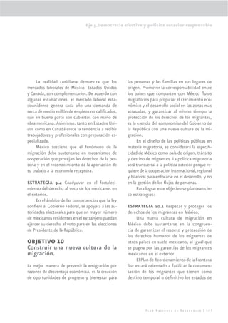 Eje 5.Democracia efectiva y política exterior responsable




     La realidad cotidiana demuestra que los        las personas y las familias en sus lugares de
mercados laborales de México, Estados Unidos        origen. Promover la corresponsabilidad entre
y Canadá, son complementarios. De acuerdo con       los países que comparten con México ﬂujos
algunas estimaciones, el mercado laboral esta-      migratorios para propiciar el crecimiento eco-
dounidense genera cada año una demanda de           nómico y el desarrollo social en las zonas más
cerca de medio millón de empleos no caliﬁcados,     atrasadas, y garantizar al mismo tiempo la
que en buena parte son cubiertos con mano de        protección de los derechos de los migrantes,
obra mexicana. Asimismo, tanto en Estados Uni-      es la esencia del compromiso del Gobierno de
dos como en Canadá crece la tendencia a recibir     la República con una nueva cultura de la mi-
trabajadores y profesionales con preparación es-    gración.
pecializada.                                             En el diseño de las políticas públicas en
     México sostiene que el fenómeno de la          materia migratoria, se considerará la especiﬁ-
migración debe sustentarse en mecanismos de         cidad de México como país de origen, tránsito
cooperación que protejan los derechos de la per-    y destino de migrantes. La política migratoria
sona y en el reconocimiento de la aportación de     será transversal a la política exterior porque re-
su trabajo a la economía receptora.                 quiere de la cooperación internacional, regional
                                                    y bilateral para enfocarse en el desarrollo, y no
ESTRATEGIA 9.4 Coadyuvar en el fortaleci-           en la gestión de los ﬂujos de personas.
miento del derecho al voto de los mexicanos en           Para lograr este objetivo se plantean cin-
el exterior.                                        co estrategias:
     En el ámbito de las competencias que la ley
conﬁere al Gobierno Federal, se apoyará a las au-   ESTRATEGIA 10.1 Respetar y proteger los
toridades electorales para que un mayor número      derechos de los migrantes en México.
de mexicanos residentes en el extranjero puedan          Una nueva cultura de migración en
ejercer su derecho al voto para en las elecciones   México debe sustentarse en la congruen-
de Presidente de la República.                      cia de garantizar el respeto y protección de
                                                    los derechos humanos de los migrantes de
OBJETIVO 10                                         otros países en suelo mexicano, al igual que
Construir una nueva cultura de la                   se pugna por las garantías de los migrantes
migración.                                          mexicanos en el exterior.
                                                         El Plan de Reordenamiento de la Frontera
La mejor manera de prevenir la emigración por       Sur estará orientado a facilitar la documen-
razones de desventaja económica, es la creación     tación de los migrantes que tienen como
de oportunidades de progreso y bienestar para       destino temporal o deﬁnitivo los estados de




                                                              Plan Nacional de Desarrollo | 307
 