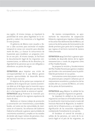Eje 5.Democracia efectiva y política exterior responsable




esa región. Al mismo tiempo, se impulsará la             De manera correspondiente, se apro-
posibilidad de tener plena legalidad en la mi-      vecharán los mecanismos de cooperación
gración y reducir los incentivos a la ilegalidad    bilateral y regional para impulsar el desarrollo
en este proceso.                                    en las zonas más desfavorecidas de México, así
     El gobierno de México está resuelto a lle-     como en las de los países de Centroamérica de
var a cabo acciones para estimular el empleo        donde proviene gran parte de la inmigración
temporal en zonas con vocación para absorber        que ingresa al territorio nacional de manera
mano de obra, y a buscar la concurrencia de         indocumentada.
Guatemala para establecer un programa simi-
lar en ese país. Al mismo tiempo, se facilitará     ESTRATEGIA 10.4 Contribuir a generar opor-
la documentación legal de los migrantes cen-        tunidades de desarrollo dentro de la región
troamericanos, en defensa de los derechos y la      mesoamericana a través de programas como
dignidad de las personas que se ven obligadas a     el Plan Puebla-Panamá.
abandonar sus países de origen.                          Se propone la revisión y fortalecimiento
                                                    del Plan Puebla-Panamá para generar empleos
ESTRATEGIA 10.2 Impulsar una visión de              que brinden a los centroamericanos la posibi-
corresponsabilidad en la que México genere          lidad de permanecer en sus países.
mayores oportunidades de desarrollo dentro               Instrumentos como éste poseen un enor-
del territorio nacional.                            me potencial para compartir esfuerzos por el
     El objetivo de los países que comparten el     mejoramiento económico y productivo de los
problema de la migración por razones económi-       estados del sur y sureste de México, así como
cas debe ser el de lograr que la inversión vaya a   de los países de Centroamérica.
donde está la mano de obra para que ésta deje
de ir a los lugares donde se asienta el capital.    ESTRATEGIA 10.5 Mejorar la calidad de los
ESTRATEGIA 10.3 Promover la inversión pro-          servicios y la gestión migratoria en general.
ductiva de capital en las regiones expulsoras de         Se impulsará la calidad en los servicios
mano de obra.                                       migratorios con base en el fortalecimiento de
     Mediante un intenso trabajo de promoción       la coordinación interinstitucional a través del
y concertación con inversionistas y autoridades     Instituto Nacional de Migración, la moderni-
locales, así como con las comunidades de mexi-      zación de la infraestructura y, en especial, la
canos en el exterior, los esfuerzos del Gobierno    digniﬁcación de las estaciones migratorias,
Federal se enfocarán a generar oportunidades de     combatiendo frontalmente la corrupción.
crecimiento económico y empleo en los estados            Al fortalecer el control de entradas y
de donde sale mayor número de personas a bus-       salidas de las personas, así como de la es-
car ingresos fuera de sus comunidades.              tancia legal en el país de los migrantes, se




308 | México
 