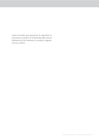 estará actuando para garantizar la seguridad, la
convivencia armónica y el desarrollo pleno de los
habitantes de las fronteras y corredores migrato-
rios Sur y Norte.




                                                    Plan Nacional de Desarrollo | 309
 