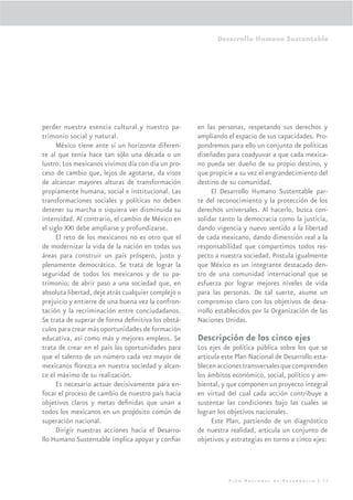 Desarrollo Humano Sustentable




perder nuestra esencia cultural y nuestro pa-        en las personas, respetando sus derechos y
trimonio social y natural.                           ampliando el espacio de sus capacidades. Pro-
      México tiene ante sí un horizonte diferen-     pondremos para ello un conjunto de políticas
te al que tenía hace tan sólo una década o un        diseñadas para coadyuvar a que cada mexica-
lustro. Los mexicanos vivimos día con día un pro-    no pueda ser dueño de su propio destino, y
ceso de cambio que, lejos de agotarse, da visos      que propicie a su vez el engrandecimiento del
de alcanzar mayores alturas de transformación        destino de su comunidad.
propiamente humana, social e institucional. Las            El Desarrollo Humano Sustentable par-
transformaciones sociales y políticas no deben       te del reconocimiento y la protección de los
detener su marcha o siquiera ver disminuida su       derechos universales. Al hacerlo, busca con-
intensidad. Al contrario, el cambio de México en     solidar tanto la democracia como la justicia,
el siglo XXI debe ampliarse y profundizarse.         dando vigencia y nuevo sentido a la libertad
      El reto de los mexicanos no es otro que el     de cada mexicano, dando dimensión real a la
de modernizar la vida de la nación en todas sus      responsabilidad que compartimos todos res-
áreas para construir un país próspero, justo y       pecto a nuestra sociedad. Postula igualmente
plenamente democrático. Se trata de lograr la        que México es un integrante destacado den-
seguridad de todos los mexicanos y de su pa-         tro de una comunidad internacional que se
trimonio; de abrir paso a una sociedad que, en       esfuerza por lograr mejores niveles de vida
absoluta libertad, deje atrás cualquier complejo o   para las personas. De tal suerte, asume un
prejuicio y entierre de una buena vez la confron-    compromiso claro con los objetivos de desa-
tación y la recriminación entre conciudadanos.       rrollo establecidos por la Organización de las
Se trata de superar de forma deﬁnitiva los obstá-    Naciones Unidas.
culos para crear más oportunidades de formación
educativa, así como más y mejores empleos. Se        Descripción de los cinco ejes
trata de crear en el país las oportunidades para     Los ejes de política pública sobre los que se
que el talento de un número cada vez mayor de        articula este Plan Nacional de Desarrollo esta-
mexicanos ﬂorezca en nuestra sociedad y alcan-       blecen acciones transversales que comprenden
ce el máximo de su realización.                      los ámbitos económico, social, político y am-
      Es necesario actuar decisivamente para en-     biental, y que componen un proyecto integral
focar el proceso de cambio de nuestro país hacia     en virtud del cual cada acción contribuye a
objetivos claros y metas deﬁnidas que unan a         sustentar las condiciones bajo las cuales se
todos los mexicanos en un propósito común de         logran los objetivos nacionales.
superación nacional.                                      Este Plan, partiendo de un diagnóstico
      Dirigir nuestras acciones hacia el Desarro-    de nuestra realidad, articula un conjunto de
llo Humano Sustentable implica apoyar y conﬁar       objetivos y estrategias en torno a cinco ejes:




                                                                Plan Nacional de Desarrollo | 31
 
