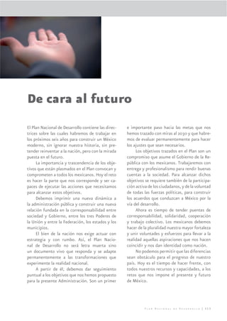 De cara al futuro
El Plan Nacional de Desarrollo contiene las direc-   e importante paso hacia las metas que nos
trices sobre las cuales habremos de trabajar en      hemos trazado con miras al 2030 y que habre-
los próximos seis años para construir un México      mos de evaluar permanentemente para hacer
moderno, sin ignorar nuestra historia, sin pre-      los ajustes que sean necesarios.
tender reinventar a la nación, pero con la mirada         Los objetivos trazados en el Plan son un
puesta en el futuro.                                 compromiso que asume el Gobierno de la Re-
     La importancia y trascendencia de los obje-     pública con los mexicanos. Trabajaremos con
tivos que están plasmados en el Plan convocan y      entrega y profesionalismo para rendir buenas
comprometen a todos los mexicanos. Hoy el reto       cuentas a la sociedad. Para alcanzar dichos
es hacer la parte que nos corresponde y ser ca-      objetivos se requiere también de la participa-
paces de ejecutar las acciones que necesitamos       ción activa de los ciudadanos, y de la voluntad
para alcanzar estos objetivos.                       de todas las fuerzas políticas, para construir
     Debemos imprimir una nueva dinámica a           los acuerdos que conduzcan a México por la
la administración pública y construir una nueva      vía del desarrollo.
relación fundada en la corresponsabilidad entre           Ahora es tiempo de tender puentes de
sociedad y Gobierno, entre los tres Poderes de       corresponsabilidad, solidaridad, cooperación
la Unión y entre la Federación, los estados y los    y trabajo colectivo. Los mexicanos debemos
municipios.                                          hacer de la pluralidad nuestra mayor fortaleza
     El bien de la nación nos exige actuar con       y unir voluntades y esfuerzos para llevar a la
estrategia y con rumbo. Así, el Plan Nacio-          realidad aquellas aspiraciones que nos hacen
nal de Desarrollo no será letra muerta sino          coincidir y nos dan identidad como nación.
un documento vivo que responda y se adapte                No podemos permitir que las diferencias
permanentemente a las transformaciones que           sean obstáculo para el progreso de nuestro
experimente la realidad nacional.                    país. Hoy es el tiempo de hacer frente, con
     A partir de él, debemos dar seguimiento         todos nuestros recursos y capacidades, a los
puntual a los objetivos que nos hemos propuesto      retos que nos impone el presente y futuro
para la presente Administración. Son un primer       de México.




                                                              Plan Nacional de Desarrollo | 313
 
