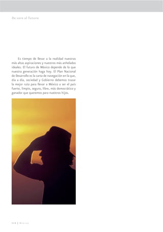 De cara al futuro




     Es tiempo de llevar a la realidad nuestras
más altas aspiraciones y nuestros más anhelados
ideales. El futuro de México depende de lo que
nuestra generación haga hoy. El Plan Nacional
de Desarrollo es la carta de navegación en la que,
día a día, sociedad y Gobierno debemos trazar
la mejor ruta para llevar a México a ser el país
fuerte, limpio, seguro, libre, más democrático y
ganador que queremos para nuestros hijos.




314 | México
 