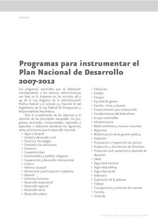 Anexos




Programas para instrumentar el
Plan Nacional de Desarrollo
2007-2012
Los programas sectoriales que se elaborarán          •   Educación
corresponderán a los sectores administrativos        •   Empleo
con base en lo dispuesto en los artículos 48 y       •   Energía
49 de la Ley Orgánica de la Administración           •   Equidad de género
Pública Federal y el artículo 23, fracción III del   •   Familia, niños y jóvenes
Reglamento de la Ley Federal de Presupuesto y
Responsabilidad Hacendaria.                          •   Financiamiento para el desarrollo
     Para el cumplimiento de los objetivos y la      •   Fortalecimiento del federalismo
atención de las prioridades nacionales, los pro-     •   Grupos vulnerables
gramas sectoriales, institucionales, regionales y    •   Infraestructura
especiales a elaborarse atenderán los siguientes     •   Medio ambiente y recursos naturales
temas prioritarios para el desarrollo nacional:      •   Migrantes
  • Agua y bosques                                   •   Modernización de la gestión pública
  • Campo y desarrollo rural                         •   Población
  • Ciencia y Tecnología                             •   Procuración e impartición de justicia
  • Combate a las adicciones
                                                     •   Producción y distribución de alimentos
  • Comercio
  • Competitividad                                   •   Protección civil, prevención y atención de
  • Comunidades y pueblos indígenas                      desastres
  • Cooperación y desarrollo internacional           •   Salud
  • Cultura                                          •   Seguridad nacional
  • Defensa nacional                                 •   Seguridad pública
  • Democracia y participación ciudadana             •   Seguridad social
  • Deporte                                          •   Soberanía
  • Derechos humanos                                 •   Superación de la pobreza
  • Desarrollo empresarial                           •   Trabajo
  • Desarrollo regional                              •   Transparencia y rendición de cuentas
  • Desarrollo social
                                                     •   Turismo
  • Desarrollo urbano
                                                     •   Vivienda




                                                              Plan Nacional de Desarrollo | 317
 