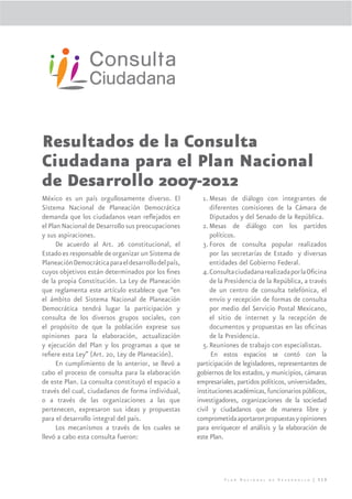 Resultados de la Consulta
Ciudadana para el Plan Nacional
de Desarrollo 2007-2012
México es un país orgullosamente diverso. El            1. Mesas de diálogo con integrantes de
Sistema Nacional de Planeación Democrática                 diferentes comisiones de la Cámara de
demanda que los ciudadanos vean reﬂejados en               Diputados y del Senado de la República.
el Plan Nacional de Desarrollo sus preocupaciones       2. Mesas de diálogo con los partidos
y sus aspiraciones.                                        políticos.
      De acuerdo al Art. 26 constitucional, el          3. Foros de consulta popular realizados
Estado es responsable de organizar un Sistema de           por las secretarías de Estado y diversas
Planeación Democrática para el desarrollo del país,        entidades del Gobierno Federal.
cuyos objetivos están determinados por los ﬁnes         4.Consulta ciudadana realizada por la Oﬁcina
de la propia Constitución. La Ley de Planeación            de la Presidencia de la República, a través
que reglamenta este artículo establece que “en             de un centro de consulta telefónica, el
el ámbito del Sistema Nacional de Planeación               envío y recepción de formas de consulta
Democrática tendrá lugar la participación y                por medio del Servicio Postal Mexicano,
consulta de los diversos grupos sociales, con              el sitio de internet y la recepción de
el propósito de que la población exprese sus               documentos y propuestas en las oﬁcinas
opiniones para la elaboración, actualización               de la Presidencia.
y ejecución del Plan y los programas a que se           5. Reuniones de trabajo con especialistas.
reﬁere esta Ley” (Art. 20, Ley de Planeación).             En estos espacios se contó con la
      En cumplimiento de lo anterior, se llevó a      participación de legisladores, representantes de
cabo el proceso de consulta para la elaboración       gobiernos de los estados, y municipios, cámaras
de este Plan. La consulta constituyó el espacio a     empresariales, partidos políticos, universidades,
través del cual, ciudadanos de forma individual,      instituciones académicas, funcionarios públicos,
o a través de las organizaciones a las que            investigadores, organizaciones de la sociedad
pertenecen, expresaron sus ideas y propuestas         civil y ciudadanos que de manera libre y
para el desarrollo integral del país.                 comprometida aportaron propuestas y opiniones
      Los mecanismos a través de los cuales se        para enriquecer el análisis y la elaboración de
llevó a cabo esta consulta fueron:                    este Plan.




                                                                Plan Nacional de Desarrollo | 319
 
