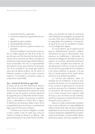 Desarrollo Humano Sustentable




  1. Estado de Derecho y seguridad.                   tades y los derechos de todos los mexicanos
  2. Economía competitiva y generadora de em-         están debidamente protegidos se proveerá de
     pleos.                                           una base ﬁrme para el desarrollo óptimo de
  3. Igualdad de oportunidades.                       las capacidades de la población. Se requerirá,
  4. Sustentabilidad ambiental.                       de igual forma, que los ciudadanos cumplan
  5. Democracia efectiva y política exterior res-     con sus obligaciones legales.
     ponsable.                                             Es crucial advertir que la vigencia de las
     Cada eje establece el camino para actuar so-     leyes es absolutamente necesaria, indepen-
bre un amplio capítulo de vida de la nación. Es       dientemente de que en determinados casos
por ello que este Plan Nacional de Desarrollo re-     requieran ser modiﬁcadas o reformadas. De
conoce que la actuación de toda la sociedad y el      esta primera obligación del Gobierno parte la
Gobierno es necesaria para lograr el Desarrollo Hu-   vigencia, en sí misma, del Estado de Derecho
mano Sustentable. Aún más, es responsabilidad         como un todo. Cumplida esta condición, po-
del Gobierno actuar para promover la participa-       drá plantearse la reforma a la ley de acuerdo
ción de la sociedad en las tareas que implican        con los términos que planteen los ciudadanos
estos ejes de política pública. De tal suerte, el     y los actores políticos en general, o lo que
Gobierno propone un plan de acción conjunta           dicte el interés superior de la nación dentro
respecto a la sociedad y, al hacerlo, acepta un       del marco de la división de poderes.
compromiso indeclinable.                                   La función del Gobierno debe ser
                                                      ejemplar para la ciudadanía. Si éste se com-
Eje 1. Estado de Derecho y seguridad                  promete claramente con el cumplimiento de
El primer eje de este Plan Nacional de Desarro-       la ley, entonces se generarán los incentivos
llo se reﬁere al Estado de Derecho y la seguridad.    correctos para que los ciudadanos ordenen
Una premisa fundamental de la interacción social      su convivencia. De tal suerte, ha de generar-
estriba en que las personas necesitan garantías       se un círculo virtuoso entre vigencia cabal
de seguridad para su Desarrollo Humano Susten-        de la ley y una convivencia social ordenada,
table. De otra manera, las personas no podrían        pacíﬁca y propia para el desarrollo de la par-
actuar y desarrollarse en forma libre y segura.       ticipación social y política.
En deﬁnitiva, los mexicanos deben contar con la            Sólo en un orden social de tales caracterís-
tranquilidad de que, en el futuro, no perderán los    ticas es que la libertad y la responsabilidad de
logros que son frutos de su esfuerzo.                 todos se encontrarán cada vez más vinculadas,
      El Gobierno es el primer obligado a cumplir     apoyándose la una en la otra. Sólo de esta forma
y hacer cumplir la ley de modo que exista un          es que se respetará la integridad física y el patri-
auténtico Estado de Derecho en México. Sólo           monio de las familias, así como el libre tránsito
garantizando que la vida, el patrimonio, las liber-   de personas, bienes, servicios y capitales. En co-




32 | México
 