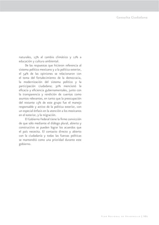 Consulta Ciudadana




naturales, 13% al cambio climático y 12% a
educación y cultura ambiental.
     De las respuestas que hicieron referencia al
sistema político mexicano y a la política exterior,
el 54% de las opiniones se relacionaron con
el tema del fortalecimiento de la democracia,
la modernización del sistema político y la
participación ciudadana; 30% mencionó la
eﬁcacia y eﬁciencia gubernamentales, junto con
la transparencia y rendición de cuentas como
asuntos relevantes, en tanto que la preocupación
del restante 15% de este grupo fue el manejo
responsable y activo de la política exterior, con
un especial énfasis en la atención a los mexicanos
en el exterior, y la migración.
     El Gobierno Federal tiene la ﬁrme convicción
de que sólo mediante el diálogo plural, abierto y
constructivo se pueden lograr los acuerdos que
el país necesita. El contacto directo y abierto
con la ciudadanía y todas las fuerzas políticas
se mantendrá como una prioridad durante este
gobierno.




                                                      Plan Nacional de Desarrollo | 321
 