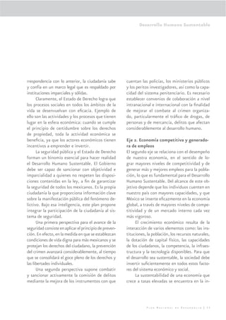 Desarrollo Humano Sustentable




rrespondencia con lo anterior, la ciudadanía sabe       cuentan las policías, los ministerios públicos
y confía en un marco legal que es respaldado por        y los peritos investigadores, así como la capa-
instituciones imparciales y sólidas.                    cidad del sistema penitenciario. Es necesario
      Claramente, el Estado de Derecho logra que        establecer convenios de colaboración a nivel
los procesos sociales en todos los ámbitos de la        intranacional e internacional con la ﬁnalidad
vida se desenvuelvan con eﬁcacia. Ejemplo de            de mejorar el combate al crimen organiza-
ello son las actividades y los procesos que tienen      do, particularmente el tráﬁco de drogas, de
lugar en la esfera económica: cuando se cumple          personas y de mercancía, delitos que afectan
el principio de certidumbre sobre los derechos          considerablemente al desarrollo humano.
de propiedad, toda la actividad económica se
beneﬁcia, ya que los actores económicos tienen          Eje 2. Economía competitiva y generado-
incentivos a emprender e invertir.                      ra de empleos
      La seguridad pública y el Estado de Derecho       El segundo eje se relaciona con el desempeño
forman un binomio esencial para hacer realidad          de nuestra economía, en el sentido de lo-
el Desarrollo Humano Sustentable. El Gobierno           grar mayores niveles de competitividad y de
debe ser capaz de sancionar con objetividad e           generar más y mejores empleos para la pobla-
imparcialidad a quienes no respeten las disposi-        ción, lo que es fundamental para el Desarrollo
ciones contenidas en la ley, a ﬁn de garantizar         Humano Sustentable. Del alcance de este ob-
la seguridad de todos los mexicanos. Es la propia       jetivo depende que los individuos cuenten en
ciudadanía la que proporciona información clave         nuestro país con mayores capacidades, y que
sobre la manifestación pública del fenómeno de-         México se inserte eﬁcazmente en la economía
lictivo. Bajo esa inteligencia, este plan propone       global, a través de mayores niveles de compe-
integrar la participación de la ciudadanía al sis-      titividad y de un mercado interno cada vez
tema de seguridad.                                      más vigoroso.
      Una primera perspectiva para el avance de la           El crecimiento económico resulta de la
seguridad consiste en aplicar el principio de preven-   interacción de varios elementos como: las ins-
ción. En efecto, en la medida en que se establezcan     tituciones, la población, los recursos naturales,
condiciones de vida digna para más mexicanos y se       la dotación de capital físico, las capacidades
protejan los derechos del ciudadano, la prevención      de los ciudadanos, la competencia, la infraes-
del crimen avanzará considerablemente, al tiempo        tructura y la tecnología disponibles. Para que
que se consolidará el goce pleno de los derechos y      el desarrollo sea sustentable, la sociedad debe
las libertades individuales.                            invertir suﬁcientemente en todos estos facto-
      Una segunda perspectiva supone combatir           res del sistema económico y social.
y sancionar activamente la comisión de delitos               La sustentabilidad de una economía que
mediante la mejora de los instrumentos con que          crece a tasas elevadas se encuentra en la in-




                                                                   Plan Nacional de Desarrollo | 33
 