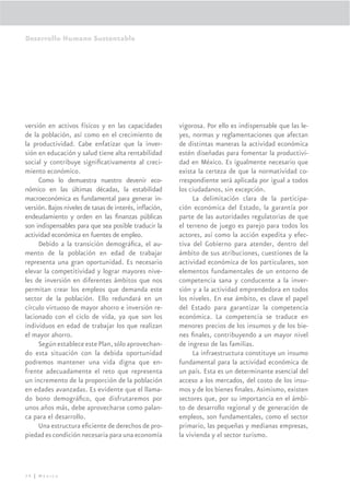 Desarrollo Humano Sustentable




versión en activos físicos y en las capacidades         vigorosa. Por ello es indispensable que las le-
de la población, así como en el crecimiento de          yes, normas y reglamentaciones que afectan
la productividad. Cabe enfatizar que la inver-          de distintas maneras la actividad económica
sión en educación y salud tiene alta rentabilidad       estén diseñadas para fomentar la productivi-
social y contribuye signiﬁcativamente al creci-         dad en México. Es igualmente necesario que
miento económico.                                       exista la certeza de que la normatividad co-
     Como lo demuestra nuestro devenir eco-             rrespondiente será aplicada por igual a todos
nómico en las últimas décadas, la estabilidad           los ciudadanos, sin excepción.
macroeconómica es fundamental para generar in-               La delimitación clara de la participa-
versión. Bajos niveles de tasas de interés, inﬂación,   ción económica del Estado, la garantía por
endeudamiento y orden en las ﬁnanzas públicas           parte de las autoridades regulatorias de que
son indispensables para que sea posible traducir la     el terreno de juego es parejo para todos los
actividad económica en fuentes de empleo.               actores, así como la acción expedita y efec-
     Debido a la transición demográﬁca, el au-          tiva del Gobierno para atender, dentro del
mento de la población en edad de trabajar               ámbito de sus atribuciones, cuestiones de la
representa una gran oportunidad. Es necesario           actividad económica de los particulares, son
elevar la competitividad y lograr mayores nive-         elementos fundamentales de un entorno de
les de inversión en diferentes ámbitos que nos          competencia sana y conducente a la inver-
permitan crear los empleos que demanda este             sión y a la actividad emprendedora en todos
sector de la población. Ello redundará en un            los niveles. En ese ámbito, es clave el papel
círculo virtuoso de mayor ahorro e inversión re-        del Estado para garantizar la competencia
lacionado con el ciclo de vida, ya que son los          económica. La competencia se traduce en
individuos en edad de trabajar los que realizan         menores precios de los insumos y de los bie-
el mayor ahorro.                                        nes ﬁnales, contribuyendo a un mayor nivel
     Según establece este Plan, sólo aprovechan-        de ingreso de las familias.
do esta situación con la debida oportunidad                  La infraestructura constituye un insumo
podremos mantener una vida digna que en-                fundamental para la actividad económica de
frente adecuadamente el reto que representa             un país. Esta es un determinante esencial del
un incremento de la proporción de la población          acceso a los mercados, del costo de los insu-
en edades avanzadas. Es evidente que el llama-          mos y de los bienes ﬁnales. Asimismo, existen
do bono demográﬁco, que disfrutaremos por               sectores que, por su importancia en el ámbi-
unos años más, debe aprovecharse como palan-            to de desarrollo regional y de generación de
ca para el desarrollo.                                  empleos, son fundamentales, como el sector
     Una estructura eﬁciente de derechos de pro-        primario, las pequeñas y medianas empresas,
piedad es condición necesaria para una economía         la vivienda y el sector turismo.




34 | México
 