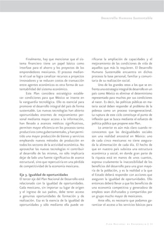 Desarrollo Humano Sustentable




     Finalmente, hay que mencionar que el sis-       riﬁcarse la ampliación de capacidades y el
tema ﬁnanciero tiene un papel básico como            mejoramiento de las condiciones de vida de
interfase para el ahorro y los proyectos de los      aquellos que más lo requieren. El Desarrollo
emprendedores mexicanos. El proceso median-          Humano Sustentable encuentra en dichos
te el cual se logra canalizar recursos a proyectos   procesos la base personal, familiar y comuni-
innovadores y se reducen costos de transacción       taria de su realización social.
entre agentes económicos es otra forma de sus-            Uno de los grandes retos a los que se en-
tentabilidad del sistema económico.                  frenta una estrategia integral de desarrollo en un
     Este Plan considera estratégico estable-        país como México es eliminar el determinismo
cer condiciones para que México se inserte en        representado para muchos por sus condiciones
la vanguardia tecnológica. Ello es esencial para     al nacer. Es decir, las políticas públicas en ma-
promover el desarrollo integral del país de forma    teria social deben responder al problema de la
sustentable. Las nuevas tecnologías han abierto      pobreza como un proceso transgeneracional.
oportunidades enormes de mejoramiento per-           La ruptura de este ciclo constituye el punto de
sonal mediante mayor acceso a la información,        inﬂexión que se busca mediante el esfuerzo de
han llevado a avances médicos signiﬁcativos,         política pública que propone este Plan.
permiten mayor eﬁciencia en los procesos tanto            Lo anterior es aún más claro cuando re-
productivos como gubernamentales, y han permi-       conocemos que las desigualdades sociales
tido una mayor producción de bienes y servicios      son una realidad ancestral en México: uno
empleando nuevos métodos de producción en            de cada cinco mexicanos no tiene asegura-
todos los sectores de la actividad económica. No     da la alimentación de cada día. El hecho de
aprovechar las nuevas tecnologías ni contribuir      que en nuestro país subsista una estructura
al desarrollo de las mismas, no sólo implicaría      económica y social, en donde gran parte de
dejar de lado una fuente signiﬁcativa de avance      la riqueza está en manos de unos cuantos,
estructural, sino que repercutiría en una pérdida    expresa crudamente la inaccesibilidad de los
de competitividad de la economía mexicana.           beneﬁcios del desarrollo para una gran mayo-
                                                     ría de la población, y es la realidad a la que
Eje 3. Igualdad de oportunidades                     el Estado deberá responder con acciones que
El tercer eje del Plan Nacional de Desarrollo está   aseguren la igualdad de oportunidades. Ello
relacionado con la igualdad de oportunidades.        entonces deberá llevar a que los beneﬁcios de
Cada mexicano, sin importar su lugar de origen       una economía competitiva y generadora de
y el ingreso de sus padres, debe tener acceso        empleos sean disfrutados y compartidos por
a genuinas oportunidades de formación y de           un grupo mucho mayor de mexicanos.
realización. Esa es la esencia de la igualdad de          Ante ello, es necesario que podamos ga-
oportunidades y sólo mediante ella puede ve-         rantizar el acceso a los servicios básicos para




                                                                 Plan Nacional de Desarrollo | 35
 