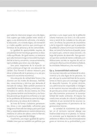 Desarrollo Humano Sustentable




que todos los mexicanos tengan una vida digna.       permitan a una mayor parte de la población
Esto supone que todos puedan tener acceso al         urbana insertarse con éxito a la vida econó-
agua, a una alimentación suﬁciente, a la salud y     mica y social de las ciudades en los años por
la educación, a la vivienda digna, a la recreación   venir. En efecto, los patrones de crecimiento
y a todos aquellos servicios que constituyan el      y de la migración implican que la proporción
bienestar de las personas y de las comunidades.      de población urbana continuará incrementán-
      La igualdad de oportunidades requiere de       dose, así como lo ha hecho en el pasado, tanto
una planeación territorial que garantice un desa-    en nuestro país, como en otras naciones, a lo
rrollo equilibrado. De igual manera, es necesario    largo del proceso de desarrollo. Para garanti-
que cada mexicano tenga certeza sobre la propie-     zar que ésto suceda de manera ordenada y sin
dad de la tierra y encuentre, consecuentemente,      dislocaciones sociales se requiere de una co-
oportunidades para tener una vida digna.             ordinación efectiva entre el Gobierno Federal,
      Una pieza importante de la ecuación so-        las entidades federativas y los municipios.
cial la constituye el logro de una educación de
calidad. Ésta formará el talento necesario para      Eje 4. Sustentabilidad ambiental
elevar el desarrollo de la persona y a su vez pro-   Los recursos naturales son la base de la sobre-
moverá el crecimiento económico.                     vivencia y la vida digna de las personas. Es
      Una educación de calidad debe formar a los     por ello que la sustentabilidad de los ecosis-
alumnos con los niveles de destrezas, habilida-      temas es básica para una estrategia integral
des, conocimientos y técnicas que demanda el         de desarrollo humano. En primer término,
mercado de trabajo. Debe también promover la         una administración responsable e inteligen-
capacidad de manejar afectos y emociones, y ser      te de nuestros recursos naturales es el punto
formadora en valores. De esta manera, los niños      de partida para contar con políticas públicas
y los jóvenes tendrán una formación y una forta-     que efectivamente promuevan la sustenta-
leza personal que les permita enfrentar y no caer    bilidad del medio ambiente. Al mejorar las
en los problemas de fenómenos como las drogas,       condiciones actuales de vida de la población
las adicciones y la cultura de la violencia.         mediante el uso racional de los recursos na-
      Se trata de formar ciudadanos perseveran-      turales, aseguraremos el patrimonio de las
tes, éticos y con capacidades suﬁcientes para        generaciones futuras.
integrarse al mercado de trabajo y para participar        La variedad de ecosistemas que coexis-
libre y responsablemente en nuestra democracia       ten en el territorio nacional alberga una
mediante el cultivo de valores como la libertad,     biodiversidad única en el planeta. Es necesa-
la justicia y la capacidad de diálogo.               rio reconocer que la depredación del medio
      Finalmente, una mayor igualdad de oportu-      ambiente en México ha sido extremadamente
nidades tiene que ver también con políticas que      grave en términos de su profundidad y con-




36 | México
 