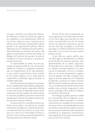 Desarrollo Humano Sustentable




nos pase a constituir una democracia efectiva,             De este último tema se desprende una
de modo que se reduzca la brecha que separa a        nueva agenda que es fundamental entender
los ciudadanos y a sus representantes. Dicho de      a la luz de la lógica que describen las rela-
otra forma, aunque es sano y necesario que la        ciones internacionales hoy día. El intenso
política nacional muestre la participación de los    proceso de migración de personas, que pa-
partidos y las organizaciones políticas, México      san por todo tipo de peligros y vicisitudes
debe pasar ya a la ciudadanización de la política.   para llegar a su destino allende las fronteras
Sólo veriﬁcando esa condición de nuestra vida        mexicanas, es un enorme reto para nuestra
política se promueve la rendición de cuentas, el     política exterior.
diálogo y la formación de acuerdos. Lo anterior            Es por ello que nuestra política exte-
fortalecerá, en forma sustantiva, a la joven de-     rior debe esgrimir decididamente la defensa
mocracia mexicana.                                   de los derechos de todas las personas, inde-
     Es imprescindible no perder de vista que,       pendientemente de su estatus migratorio.
aunque las políticas públicas y las instituciones    El desarrollo de los mexicanos, involucrados
obedezcan a diseños y a programas novedosos,         en cualquier actividad legítima y en pleno
sólo un fortalecimiento de la vida democráti-        uso de sus libertades, ha de ser correspon-
ca que vitalice la participación de la sociedad      dido con el mismo planteamiento respecto
en los asuntos públicos y en la esfera política      de otros pueblos. Este Plan articulará estra-
ampliamente considerada, logrará promover el         tegias y acciones especíﬁcas en la búsqueda
verdadero desarrollo.                                de defender y promover el interés nacional,
     Este Plan propone que el ejercicio consciente   deﬁnido como el interés de todos los mexica-
de una ciudadanía participativa debe corresponder-   nos, y considerará el desarrollo humano de los
se con una política exterior responsable, deﬁnida    pueblos como principio congruente y como
y activa que procure el desarrollo humano de los     postura estratégica de la política de México
mexicanos y de otros pueblos. Al mismo tiempo,       en el ámbito internacional.
es necesario que México aproveche al máximo las            Sin embargo, la política exterior no debe
ventajas que se derivan de tratados internaciona-    de circunscribirse solo a la migración. La po-
les suscritos en diversas materias.                  lítica exterior debe contemplar un contexto
     En primer término, una política exterior de-    internacional tan complejo como el nacional.
ﬁnida y activa debe ir más allá de los tratados      Para hacer frente a la multiplicidad de temas
comerciales. Actualmente, un fenómeno de enor-       en el ámbito internacional, la política exterior
me relevancia entre las naciones es el que tiene     de nuestro país atenderá en todo momento la
que ver no sólo con el intercambio de bienes y       prioridad de la cooperación internacional y
servicios, sino con el que apunta directamente al    estará regida por el principio de la promoción
ﬂujo de personas por distintas razones.              de la paz entre las naciones.




38 | México
 
