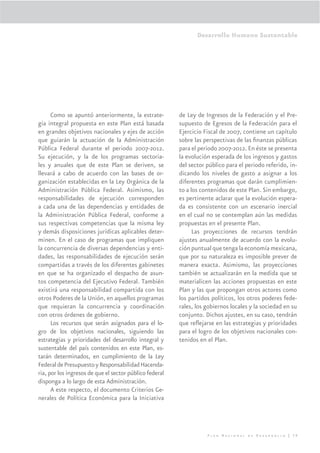 Desarrollo Humano Sustentable




      Como se apuntó anteriormente, la estrate-          de Ley de Ingresos de la Federación y el Pre-
gia integral propuesta en este Plan está basada          supuesto de Egresos de la Federación para el
en grandes objetivos nacionales y ejes de acción         Ejercicio Fiscal de 2007, contiene un capítulo
que guiarán la actuación de la Administración            sobre las perspectivas de las ﬁnanzas públicas
Pública Federal durante el periodo 2007-2012.            para el periodo 2007-2012. En éste se presenta
Su ejecución, y la de los programas sectoria-            la evolución esperada de los ingresos y gastos
les y anuales que de este Plan se deriven, se            del sector público para el periodo referido, in-
llevará a cabo de acuerdo con las bases de or-           dicando los niveles de gasto a asignar a los
ganización establecidas en la Ley Orgánica de la         diferentes programas que darán cumplimien-
Administración Pública Federal. Asimismo, las            to a los contenidos de este Plan. Sin embargo,
responsabilidades de ejecución corresponden              es pertinente aclarar que la evolución espera-
a cada una de las dependencias y entidades de            da es consistente con un escenario inercial
la Administración Pública Federal, conforme a            en el cual no se contemplan aún las medidas
sus respectivas competencias que la misma ley            propuestas en el presente Plan.
y demás disposiciones jurídicas aplicables deter-              Las proyecciones de recursos tendrán
minen. En el caso de programas que impliquen             ajustes anualmente de acuerdo con la evolu-
la concurrencia de diversas dependencias y enti-         ción puntual que tenga la economía mexicana,
dades, las responsabilidades de ejecución serán          que por su naturaleza es imposible prever de
compartidas a través de los diferentes gabinetes         manera exacta. Asimismo, las proyecciones
en que se ha organizado el despacho de asun-             también se actualizarán en la medida que se
tos competencia del Ejecutivo Federal. También           materialicen las acciones propuestas en este
existirá una responsabilidad compartida con los          Plan y las que propongan otros actores como
otros Poderes de la Unión, en aquellos programas         los partidos políticos, los otros poderes fede-
que requieran la concurrencia y coordinación             rales, los gobiernos locales y la sociedad en su
con otros órdenes de gobierno.                           conjunto. Dichos ajustes, en su caso, tendrán
      Los recursos que serán asignados para el lo-       que reﬂejarse en las estrategias y prioridades
gro de los objetivos nacionales, siguiendo las           para el logro de los objetivos nacionales con-
estrategias y prioridades del desarrollo integral y      tenidos en el Plan.
sustentable del país contenidos en este Plan, es-
tarán determinados, en cumplimiento de la Ley
Federal de Presupuesto y Responsabilidad Hacenda-
ria, por los ingresos de que el sector público federal
disponga a lo largo de esta Administración.
      A este respecto, el documento Criterios Ge-
nerales de Política Económica para la Iniciativa




                                                                    Plan Nacional de Desarrollo | 39
 
