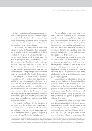 Eje 1. Estado de Derecho y seguridad




15%3. Este clima de desconﬁanza es preocupante,                                                              Por otro lado, es necesario que el sis-
pues la predisposición negativa sobre el compor-                                                        tema jurídico responda a las realidades
tamiento de los demás inhibe la formación de                                                            sociales, económicas y políticas del país. En
redes ciudadanas y de capital social indispensa-                                                        particular, se requiere fortalecer la persecu-
bles para articular e implementar soluciones a                                                          ción del delito y la impartición de justicia,
los problemas de la esfera pública.                                                                     brindando al Poder Judicial mejores elemen-
     De acuerdo con Transparencia Internacio-                                                           tos para hacer más eﬁciente su labor, al
nal, en su Índice de Percepción de la Corrupción                                                        introducir factores de equilibrio entre los
2006, México está ubicado en el lugar 70 de un                                                          poderes de la Unión y cerrar deﬁnitivamen-
total de 163 países, con una caliﬁcación de 3.3                                                         te espacios a la discrecionalidad.
en una escala de 0 a 10. De acuerdo a este ín-                                                               El sistema de procuración e impartición
dice, la percepción de la sociedad sobre la falta                                                       de justicia se ha ido modernizando a través
de transparencia del gobierno no ha mejorado                                                            de los años, principalmente en lo referente a
durante los últimos diez años. Esto da cuenta                                                           la independencia del Poder Judicial. Permane-
de la necesidad de incrementar decididamen-                                                             cen, sin embargo, graves rezagos que limitan
te las medidas anticorrupción para revertir                                                             la eﬁcacia con que se desempeña, y que se
con hechos esta imagen negativa y superar en                                                            traducen en una mayor desconﬁanza de los
2012, al menos, el valor medio de esta esca-                                                            ciudadanos frente a las instituciones encar-
la. Por otra parte, el Gobierno de la República                                                         gadas de protegerlos.
reconoce que en el país existen lagunas en la                                                                La percepción de la población a la respues-
legislación que abren espacios al abuso y a la                                                          ta de la autoridad ante la denuncia de delitos
violación de los derechos fundamentales. La                                                             del fuero común se ha deteriorado a través
impunidad, la corrupción y la violación de los                                                          del tiempo. La Encuesta Nacional Sobre Inse-
derechos humanos son prácticas lesivas que no                                                           guridad Urbana4 señala que una de cada cinco
sólo merman el Estado de Derecho, sino que                                                              víctimas denuncia el delito. Asimismo, revela
han impedido que la legalidad sea un verdadero                                                          que la no-denuncia ocurre principalmente por
instrumento para que nuestro país avance en                                                             la baja eﬁcacia que percibe la población del
materia de equidad social, justicia, seguridad y                                                        sistema de justicia.
progreso económico.                                                                                          De acuerdo con un estudio especializa-
     Se requiere cohesión en los esfuerzos y                                                            do, las procuradurías de justicia en México
persistencia en las acciones para revertir estas                                                        se encuentran entre las instituciones de me-
tendencias nocivas, así como la articulación de                                                         nor prestigio ante los ciudadanos, lo cual
las medidas y reformas necesarias para garanti-                                                         está relacionado con las cifras de efectivi-
zar la plena probidad en el ejercicio del poder y                                                       dad: de cada 100 averiguaciones previas
el apego a la legalidad en los ciudadanos.                                                              que se levantan, sólo en 23 se concluyen las
3
  ITAM. (2005). Encuesta nacional sobre ﬁlantropía y sociedad civil. Disponible en: www.ﬁlantropia.itam.mx/enaﬁ/enaﬁ.html Resultado con base en la pregunta “¿Cree usted que se puede conﬁar
o no en la mayoría de las personas?” 15%: se puede conﬁar en la mayoría de las personas (margen de error +/- 3.5%). SEGOB. (2005). Encuesta nacional sobre cultura política y prácticas ciudada-
nas. Disponible en: www.segob.gob.mx/encup Resultado con base en la pregunta “¿Qué tanto puede conﬁar en las demás personas?” 16%: se puede conﬁar mucho (margen de error +/- 1.4%).
4
  Instituto Ciudadano de Estudios sobre la Inseguridad. (2006). Encuesta Nacional sobre Seguridad Urbana. Disponible en: www.icesi.org, Información levantada en el 2005 y publicada en el 2006.


                                                                                                                             Plan Nacional de Desarrollo | 45
 