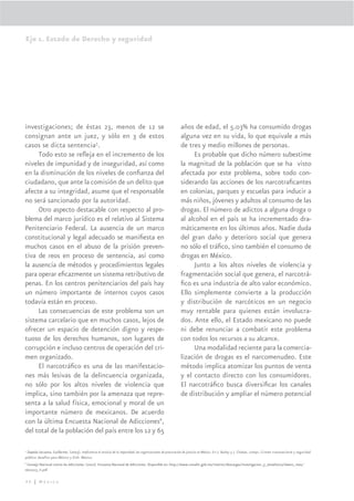 Eje 1. Estado de Derecho y seguridad




investigaciones; de éstas 23, menos de 12 se                                                                 años de edad, el 5.03% ha consumido drogas
consignan ante un juez, y sólo en 3 de estos                                                                 alguna vez en su vida, lo que equivale a más
casos se dicta sentencia5.                                                                                   de tres y medio millones de personas.
     Todo esto se reﬂeja en el incremento de los                                                                  Es probable que dicho número subestime
niveles de impunidad y de inseguridad, así como                                                              la magnitud de la población que se ha visto
en la disminución de los niveles de conﬁanza del                                                             afectada por este problema, sobre todo con-
ciudadano, que ante la comisión de un delito que                                                             siderando las acciones de los narcotraﬁcantes
afecte a su integridad, asume que el responsable                                                             en colonias, parques y escuelas para inducir a
no será sancionado por la autoridad.                                                                         más niños, jóvenes y adultos al consumo de las
     Otro aspecto destacable con respecto al pro-                                                            drogas. El número de adictos a alguna droga o
blema del marco jurídico es el relativo al Sistema                                                           al alcohol en el país se ha incrementado dra-
Penitenciario Federal. La ausencia de un marco                                                               máticamente en los últimos años. Nadie duda
constitucional y legal adecuado se maniﬁesta en                                                              del gran daño y deterioro social que genera
muchos casos en el abuso de la prisión preven-                                                               no sólo el tráﬁco, sino también el consumo de
tiva de reos en proceso de sentencia, así como                                                               drogas en México.
la ausencia de métodos y procedimientos legales                                                                   Junto a los altos niveles de violencia y
para operar eﬁcazmente un sistema retributivo de                                                             fragmentación social que genera, el narcotrá-
penas. En los centros penitenciarios del país hay                                                            ﬁco es una industria de alto valor económico.
un número importante de internos cuyos casos                                                                 Ello simplemente convierte a la producción
todavía están en proceso.                                                                                    y distribución de narcóticos en un negocio
     Las consecuencias de este problema son un                                                               muy rentable para quienes están involucra-
sistema carcelario que en muchos casos, lejos de                                                             dos. Ante ello, el Estado mexicano no puede
ofrecer un espacio de detención digno y respe-                                                               ni debe renunciar a combatir este problema
tuoso de los derechos humanos, son lugares de                                                                con todos los recursos a su alcance.
corrupción e incluso centros de operación del cri-                                                                Una modalidad reciente para la comercia-
men organizado.                                                                                              lización de drogas es el narcomenudeo. Este
     El narcotráﬁco es una de las manifestacio-                                                              método implica atomizar los puntos de venta
nes más lesivas de la delincuencia organizada,                                                               y el contacto directo con los consumidores.
no sólo por los altos niveles de violencia que                                                               El narcotráﬁco busca diversiﬁcar los canales
implica, sino también por la amenaza que repre-                                                              de distribución y ampliar el número potencial
senta a la salud física, emocional y moral de un
importante número de mexicanos. De acuerdo
con la última Encuesta Nacional de Adicciones6,
del total de la población del país entre los 12 y 65

5
  Zepeda Lecuona, Guillermo. (2003). Ineﬁciencia al servicio de la impunidad: las organizaciones de procuración de justicia en México. En J. Bailey y J. Chabat, comps. Crimen transnacional y seguridad
pública: desafíos para México y EUA. México.
6
  Consejo Nacional contra las Adicciones. (2002). Encuesta Nacional de Adicciones. Disponible en: http://www.conadic.gob.mx/interior/descargas/investigacion_y_estadistica/observ_mex/
obs2003_II.pdf

46 | México
 