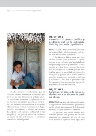 Eje 1. Estado de Derecho y seguridad




                                                 OBJETIVO 1
                                                 Garantizar la certeza jurídica y
                                                 predictibilidad en la aplicación
                                                 de la ley para toda la población.
                                                 ESTRATEGIA 1.1 Reducir la discrecionalidad
                                                 de las autoridades administrativas y judicia-
                                                 les en la aplicación de las normas.
                                                      El fundamento básico para que haya
                                                 certeza jurídica y sea predecible la aplica-
                                                 ción de la ley radica en que los ciudadanos
                                                 tengan la seguridad de que la norma se hará
                                                 cumplir y en que éstos conozcan los crite-
                                                 rios básicos bajo los cuales se aplicará. Esto
                                                 implica que ni la autoridad administrativa
                                                 ni la judicial puedan hacer distinciones en
                                                 atención a cuestiones personales, políticas
                                                 o económicas. Para ello se propondrán re-
                                                 formas sustantivas y procesales, algunas de
                                                 ellas mencionadas más adelante.

                                                 OBJETIVO 2
     Resulta entonces fundamental que el         Garantizar el acceso de todos los
Gobierno Federal establezca estándares que       ciudadanos a un sistema de justi-
permitan no sólo fomentar la certeza jurídi-     cia eﬁcaz.
ca, sino hacer predecible la aplicación de la
ley mediante estrategias que incidan en la re-   ESTRATEGIA 2.1 Hacer más eﬁciente y fortalecer
ducción de la discrecionalidad de la autoridad   la organización, funcionamiento, profesionali-
administrativa judicial, fortalezcan al Poder    zación, eﬁcacia y transparencia de la defensoría
Judicial, incrementen la calidad del sistema     de oﬁcio, así como extender su cobertura.
de justicia y del ejercicio profesional de los        Las personas que menos recursos eco-
abogados y, en general, eleven la confianza      nómicos poseen son quienes en muchas
ciudadana en las instituciones y fomenten        ocasiones más resienten el peso de una
una cultura de la legalidad.                     mala defensa o representación legal, ante




48 | México
 