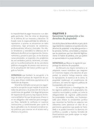 Eje 1. Estado de Derecho y seguridad




la imposibilidad de pagar honorarios a un abo-      OBJETIVO 3
gado particular. Esto los sitúa en desventaja       Garantizar la protección a los
en la defensa de sus intereses y derechos. El       derechos de propiedad.
Estado tiene la responsabilidad de defender y
representar a quienes se encuentran en tales        Uno de los pilares del desarrollo de un país y de la
condiciones, bajo principios de excelencia,         seguridad de los ciudadanos es la protección a los
profesionalismo, eﬁcacia y honradez. Por ello,      derechos de propiedad. La ley debe garantizar a
se fortalecerá y extenderá la cobertura de la       las personas, familias, comunidades y empresas
defensoría de oﬁcio en su organización, funcio-     que las posesiones que han obtenido legítima-
namiento y presencia para que, en las diversas      mente no habrán de perderse, sino que podrán
ramas procesales, se responda a los propósitos      ser aprovechadas en su propio beneﬁcio.
de una verdadera justicia. Asimismo, se traba-
jará en la profesionalización de los servidores     ESTRATEGIA 3.1 Mejorar la regulación que
públicos encargados de prestar este servicio y      protege los derechos de propiedad.
en la actualización del marco jurídico que re-           Se efectuará una mejora normativa y se
gula su función.                                    adoptarán nuevos estándares que aseguren
                                                    un irrestricto respeto a los derechos de pro-
ESTRATEGIA 2.2 Combatir la corrupción a lo          piedad. Lo anterior incluye materias como
largo de todo el proceso de impartición de jus-     la expropiación, la tenencia de la tierra, la
ticia, para ofrecer condiciones equitativas en la   propiedad intelectual, el cumplimiento de
resolución de disputas.                             contratos, así como los registros públicos de
     Una de las múltiples consecuencias negati-     la propiedad y del comercio.
vas de la corrupción es que impide el acceso de          La modernización y homologación de
todas las personas a la protección de la ley en     los registros públicos de la propiedad y los
condiciones de igualdad. A lo largo del proceso     catastros municipales y rurales, así como la
de impartición de justicia, hay espacios de dis-    obligatoriedad de registrar públicamente
crecionalidad en los que las personas ofrecen o     las propiedades inmuebles, son fundamen-
se ven obligadas a dar sobornos para conseguir      tales para ofrecer la certidumbre jurídica
sus ﬁnes, dañando la conﬁanza en nuestras           que necesitan las familias en aspectos tan
instituciones y condicionando para quién la         relevantes como potenciar el valor de su
ley es aplicable o no. Es necesario erradicar es-   patrimonio, garantizar que pueda ser here-
tas prácticas para avanzar en el acceso real y      dado o se pueda transmitir su dominio sin
efectivo a la justicia.                             conﬂicto y acceder a fuentes formales de
                                                    ﬁnanciamiento que pueda apoyar su mejor
                                                    calidad de vida.




                                                                Plan Nacional de Desarrollo | 49
 