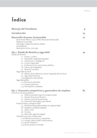 Índice



Índice
Mensaje del Presidente                                                                      9
Introducción                                                                               15
Desarrollo Humano Sustentable                                                              21
      De la Visión México 2030 al Plan Nacional de Desarrollo
      Objetivos nacionales
      Estrategia integral de política pública
      Antecedentes
      Descripción de los cinco ejes
Eje 1. Estado de Derecho y seguridad                                                       41
Estado de Derecho
            1.1 Certeza jurídica
            1.2 Procuración e impartición de justicia
            1.3 Información e inteligencia
            1.4 Crimen organizado
            1.5 Conﬁanza en las instituciones públicas
            1.6 Cultura de la legalidad
            1.7 Derechos humanos
      Seguridad nacional
            1.8 Defensa de la soberanía y de la integridad del territorio
            1.9 Seguridad fronteriza
            1.10 Cooperación internacional
      Seguridad pública
            1.11 Prevención del delito
            1.12 Cuerpos policíacos
            1.13 Participación ciudadana

Eje 2. Economía competitiva y generadora de empleos                                        81
Economía y ﬁnanzas públicas
           2.1 Política hacendaria para la competitividad
           2.2 Sistema ﬁnanciero eﬁciente
           2.3 Sistema nacional de pensiones
           2.4 Promoción del empleo y paz laboral
     Productividad y competitividad
           2.5 Promoción de la productividad y la competitividad
           2.6 Pequeñas y medianas empresas
           2.7 Sector rural
           2.8 Turismo
           2.9 Desarrollo regional integral
     Infraestructura para el desarrollo
           2.10 Telecomunicaciones y transportes
           2.11 Energía, electricidad e hidrocarburos
           2.12 Sector hidráulico
           2.13 Construcción y vivienda


                                                                     Plan Nacional de Desarrollo | 5
 