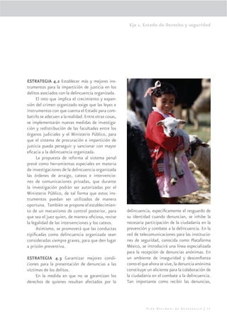 Eje 1. Estado de Derecho y seguridad




ESTRATEGIA 4.2 Establecer más y mejores ins-
trumentos para la impartición de justicia en los
delitos asociados con la delincuencia organizada.
     El reto que implica el crecimiento y expan-
sión del crimen organizado exige que las leyes e
instrumentos con que cuenta el Estado para com-
batirlo se adecuen a la realidad. Entre otras cosas,
se implementarán nuevas medidas de investiga-
ción y redistribución de las facultades entre los
órganos judiciales y el Ministerio Público, para
que el sistema de procuración e impartición de
justicia pueda perseguir y sancionar con mayor
eﬁcacia a la delincuencia organizada.
     La propuesta de reforma al sistema penal
prevé como herramientas especiales en materia
de investigaciones de la delincuencia organizada
las órdenes de arraigo, cateos e intervencio-
nes de comunicaciones privadas, que durante
la investigación podrán ser autorizadas por el
Ministerio Público, de tal forma que estos ins-
trumentos puedan ser utilizados de manera
oportuna. También se propone el establecimien-
to de un mecanismo de control posterior, para          delincuencia, especíﬁcamente el resguardo de
que sea el juez quien, de manera oﬁciosa, revise       su identidad cuando denuncian, se inhibe la
la legalidad de las intervenciones y los cateos.       necesaria participación de la ciudadanía en la
     Asimismo, se promoverá que las conductas          prevención y combate a la delincuencia. En la
tipiﬁcadas como delincuencia organizada sean           red de telecomunicaciones para las institucio-
consideradas siempre graves, para que den lugar        nes de seguridad, conocida como Plataforma
a prisión preventiva.                                  México, se introducirá una línea especializada
                                                       para la recepción de denuncias anónimas. En
ESTRATEGIA 4.3 Garantizar mejores condi-               un ambiente de inseguridad y desconﬁanza
ciones para la presentación de denuncias a las         como el que ahora se vive, la denuncia anónima
víctimas de los delitos.                               constituye un aliciente para la colaboración de
     En la medida en que no se garantizan los          la ciudadanía en el combate a la delincuencia.
derechos de quienes resultan afectados por la          Tan importante como recibir las denuncias,




                                                                 Plan Nacional de Desarrollo | 51
 