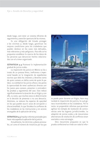 Eje 1. Estado de Derecho y seguridad




desde luego, será tener un sistema eﬁciente de
seguimiento y atención oportuna de las mismas.
     Es una obligación del Estado proteger
a las víctimas y, desde luego, garantizar las
mejores condiciones para los ciudadanos que
pueden declarar en los casos más delicados,
más relevantes y más peligrosos. Para ello se ha
propuesto establecer la reserva de los datos de
las personas que denuncian hechos relaciona-
dos con el crimen organizado.

ESTRATEGIA 4.4 Promover la implementación
gradual de juicios orales.
      La impartición de justicia en México se da a
través de un proceso lento, ineﬁciente e imper-
sonal basado en la integración de expedientes
escritos que daña los intereses y derechos tanto
de quien comete un delito como de quien lo pa-
dece. La oralidad en los juicios ofrece a las partes
la oportunidad de tener audiencias directas con
los jueces para conocer, presentar o contradecir
las pruebas y argumentos del caso. Esto reduce
signiﬁcativamente la duración de un litigio y con
ello, su costo, que muchas veces es determinante
en la decisión de presentar o no una denuncia.         se puede pasar durante un litigio, hace muy
Asimismo, se reducen los espacios de opacidad          tardada la impartición de justicia, lo cual ge-
en los que pueden ocurrir actos de corrupción o        nera incertidumbre en los ciudadanos. Por lo
discrecionalidad, lo que fortalece la conﬁanza de      tanto, se propondrán reformas que permitan
los ciudadanos en las instituciones y en actores       agilizar los tiempos de resolución de contro-
encargados de la aplicación de la ley.                 versias ante los órganos jurisdiccionales. La
                                                       adopción de juicios orales y de mecanismos
ESTRATEGIA 4.5 Impulsar reformas procesales para       alternativos de resolución de conﬂictos estan
hacer más expedita la aplicación de la justicia.       asociados a esta estrategia.
      Actualmente, los términos y plazos procesa-           Otro mecanismo propuesto es que la
les, así como el número de instancias por las que      prueba confesional se rinda con toda la infor-




52 | México
 