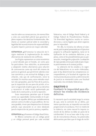 Eje 1. Estado de Derecho y seguridad




mación sobre sus consecuencias, de manera libre       federativa, más el Código Penal Federal y el
y ante una autoridad judicial que garantice el        Código Federal de Procedimientos Penales.
pleno respeto a los derechos fundamentales. Me-       Tal diversidad legislativa resulta en contra-
diante un examen judicial sobre la veracidad y        dicciones y vacíos legales que abren espacios
legalidad del reconocimiento de responsabilidad,      para la impunidad.
se podrá impartir justicia con mayor celeridad.            Por ello, la iniciativa de reforma al siste-
                                                      ma de justicia penal presentada por el Ejecutivo
ESTRATEGIA 4.6 Fomentar la reducción de li-           propone la uniﬁcación legislativa, tanto en la
tigios mediante la implementación de medios           tipiﬁcación de las conductas delictivas y sus
alternativos de resolución de conﬂictos.              penas, como en los procedimientos para su per-
      Los litigios representan un costo económico     secución, investigación y ejecución. La adopción
y social elevado para el Estado, así como para        de tipos penales únicos para todo el país impac-
los particulares. Para reducirlos, se promoverán      ta positivamente en la certeza jurídica.
y adoptarán medios alternativos para solución              La soberanía de los estados y la vigen-
de controversias como eje toral del sistema de        cia del federalismo no se verán violentadas,
justicia en general, que permitirán además crear      pues la ley determinará las competencias co-
una conciencia y una actitud de diálogo y con-        rrespondientes y la facultad de organizar las
ciliación, más que de confrontación, entre la         instituciones de procuración y administración
sociedad. En muchos casos, estos métodos resul-       de justicia se mantendrá como una facultad
tan más apropiados, para los ﬁnes de la justicia,     reservada a las entidades federativas.
que la imposición de una pena de prisión, al re-
sarcir al agraviado el pleno goce de sus derechos     OBJETIVO 5
y reconstruir el orden social quebrantado por         Combatir la impunidad para dis-
medio de la restitución y no de la represión.         minuir los niveles de incidencia
      Estos mecanismos permiten que el Estado         delictiva.
centre sus capacidades institucionales en la per-
secución de aquellos delitos que verdaderamente       Es necesario que la sociedad tenga la certeza
atentan contra el orden y la paz públicos. De ma-     de que, ante la comisión de un delito, por
nera paralela, sirven para despresurizar el sistema   menor que éste sea, se impondrá una sanción
judicial, cuya saturación es un claro obstáculo       proporcional a la conducta. Vivir en medio de
para la impartición de justicia pronta y expedita.    la violencia, ver como natural la impune co-
                                                      misión de los delitos no debe ser parte de la
ESTRATEGIA 4.7 Promover el Código Penal Único.        cotidianidad. Si no se hace valer la ley a tra-
    En México contamos con un código penal            vés de instrumentos eﬁcaces, los potenciales
y un código procesal penal por cada entidad           delincuentes perciben que el riesgo de recibir




                                                                 Plan Nacional de Desarrollo | 53
 
