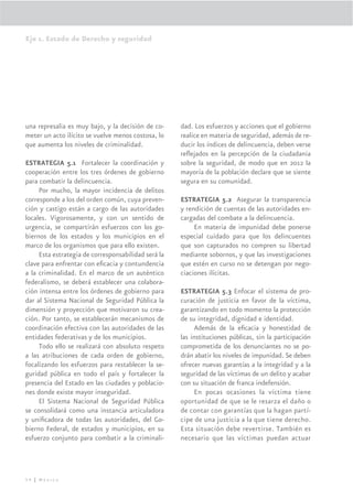 Eje 1. Estado de Derecho y seguridad




una represalia es muy bajo, y la decisión de co-     dad. Los esfuerzos y acciones que el gobierno
meter un acto ilícito se vuelve menos costosa, lo    realice en materia de seguridad, además de re-
que aumenta los niveles de criminalidad.             ducir los índices de delincuencia, deben verse
                                                     reﬂejados en la percepción de la ciudadania
ESTRATEGIA 5.1 Fortalecer la coordinación y          sobre la seguridad, de modo que en 2012 la
cooperación entre los tres órdenes de gobierno       mayoría de la población declare que se siente
para combatir la delincuencia.                       segura en su comunidad.
     Por mucho, la mayor incidencia de delitos
corresponde a los del orden común, cuya preven-      ESTRATEGIA 5.2 Asegurar la transparencia
ción y castigo están a cargo de las autoridades      y rendición de cuentas de las autoridades en-
locales. Vigorosamente, y con un sentido de          cargadas del combate a la delincuencia.
urgencia, se compartirán esfuerzos con los go-            En materia de impunidad debe ponerse
biernos de los estados y los municipios en el        especial cuidado para que los delincuentes
marco de los organismos que para ello existen.       que son capturados no compren su libertad
     Esta estrategia de corresponsabilidad será la   mediante sobornos, y que las investigaciones
clave para enfrentar con eﬁcacia y contundencia      que estén en curso no se detengan por nego-
a la criminalidad. En el marco de un auténtico       ciaciones ilícitas.
federalismo, se deberá establecer una colabora-
ción intensa entre los órdenes de gobierno para      ESTRATEGIA 5.3 Enfocar el sistema de pro-
dar al Sistema Nacional de Seguridad Pública la      curación de justicia en favor de la víctima,
dimensión y proyección que motivaron su crea-        garantizando en todo momento la protección
ción. Por tanto, se establecerán mecanismos de       de su integridad, dignidad e identidad.
coordinación efectiva con las autoridades de las          Además de la eﬁcacia y honestidad de
entidades federativas y de los municipios.           las instituciones públicas, sin la participación
     Todo ello se realizará con absoluto respeto     comprometida de los denunciantes no se po-
a las atribuciones de cada orden de gobierno,        drán abatir los niveles de impunidad. Se deben
focalizando los esfuerzos para restablecer la se-    ofrecer nuevas garantías a la integridad y a la
guridad pública en todo el país y fortalecer la      seguridad de las víctimas de un delito y acabar
presencia del Estado en las ciudades y poblacio-     con su situación de franca indefensión.
nes donde existe mayor inseguridad.                       En pocas ocasiones la víctima tiene
     El Sistema Nacional de Seguridad Pública        oportunidad de que se le resarza el daño o
se consolidará como una instancia articuladora       de contar con garantías que la hagan partí-
y uniﬁcadora de todas las autoridades, del Go-       cipe de una justicia a la que tiene derecho.
bierno Federal, de estados y municipios, en su       Esta situación debe revertirse. También es
esfuerzo conjunto para combatir a la criminali-      necesario que las víctimas puedan actuar




54 | México
 