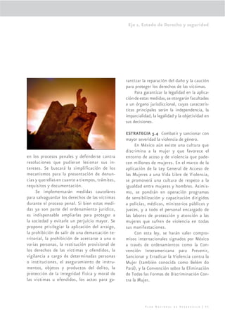 Eje 1. Estado de Derecho y seguridad




                                                  rantizar la reparación del daño y la caución
                                                  para proteger los derechos de las víctimas.
                                                       Para garantizar la legalidad en la aplica-
                                                  ción de estas medidas, se otorgarán facultades
                                                  a un órgano jurisdiccional, cuyas caracterís-
                                                  ticas principales serán la independencia, la
                                                  imparcialidad, la legalidad y la objetividad en
                                                  sus decisiones.

                                                  ESTRATEGIA 5.4 Combatir y sancionar con
                                                  mayor severidad la violencia de género.
                                                       En México aún existe una cultura que
                                                  discrimina a la mujer y que favorece el
en los procesos penales y defenderse contra       entorno de acoso y de violencia que pade-
resoluciones que pudieran lesionar sus in-        cen millones de mujeres. En el marco de la
tereses. Se buscará la simplificación de los      aplicación de la Ley General de Acceso de
mecanismos para la presentación de denun-         las Mujeres a una Vida Libre de Violencia,
cias y querellas en cuanto a tiempos, trámites,   se promoverá una cultura de respeto a la
requisitos y documentación.                       igualdad entre mujeres y hombres. Asimis-
     Se implementarán medidas cautelares          mo, se pondrán en operación programas
para salvaguardar los derechos de las víctimas    de sensibilización y capacitación dirigidos
durante el proceso penal. Si bien estas medi-     a policías, médicos, ministerios públicos y
das ya son parte del ordenamiento jurídico,       jueces, y a todo el personal encargado de
es indispensable ampliarlas para proteger a       las labores de protección y atención a las
la sociedad y evitarle un perjuicio mayor. Se     mujeres que sufren de violencia en todas
propone privilegiar la aplicación del arraigo,    sus manifestaciones.
la prohibición de salir de una demarcación te-         Con esta ley, se harán valer compro-
rritorial, la prohibición de acercarse a una o    misos internacionales signados por México
varias personas, la restitución provisional de    a través de ordenamientos como la Con-
los derechos de las víctimas y ofendidos, la      vención Interamericana para Prevenir,
vigilancia a cargo de determinadas personas       Sancionar y Erradicar la Violencia contra la
o instituciones, el aseguramiento de instru-      Mujer (también conocida como Belém do
mentos, objetos y productos del delito, la        Pará), y la Convención sobre la Eliminación
protección de la integridad física y moral de     de Todas las Formas de Discriminación Con-
las víctimas u ofendidos, los actos para ga-      tra la Mujer.




                                                            Plan Nacional de Desarrollo | 55
 