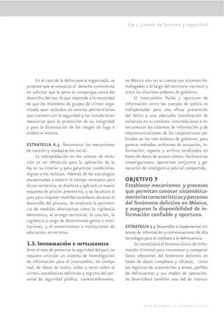 Eje 1. Estado de Derecho y seguridad




     En el caso de la delincuencia organizada, se     en México aún no se cuenta con sistemas ho-
propone que se exceptúe el derecho consistente        mologados a lo largo del territorio nacional y
en solicitar que la pena se compurgue cerca del       entre los distintos órdenes de gobierno.
domicilio del reo, lo que responde a la necesidad           El intercambio ﬂuido y oportuno de
de que los miembros de grupos de crimen orga-         información entre los cuerpos de policía es
nizado sean recluidos en centros penitenciarios       indispensable para una eﬁcaz prevención
que cuenten con la seguridad y las instalaciones      del delito y una adecuada coordinación de
necesarias para la protección de su integridad        esfuerzos en su combate. Interrelacionar e in-
y para la disminución de los riesgos de fuga o        terconectar los sistemas de información y de
violencia interna.                                    telecomunicaciones de las corporaciones po-
                                                      liciales en los tres órdenes de gobierno, para
ESTRATEGIA 6.3 Reconstruir los mecanismos             generar métodos uniformes de actuación, in-
de caución y readaptación social.                     formación, reporte y archivo localizados en
     La sobrepoblación en los centros de reclu-       bases de datos de acceso común, facilitará las
sión es un obstáculo para la aplicación de la         investigaciones, operativos conjuntos y ge-
ley en su interior y para garantizar condiciones      neración de inteligencia policial compartida.
dignas a los reclusos. Además de las estrategias
encaminadas a reducir el tiempo necesario para        OBJETIVO 7
dictar sentencia, se diseñará y aplicará un nuevo     Establecer mecanismos y procesos
esquema de prisión preventiva, y se facultará al      que permitan conocer sistemática-
juez para imponer medidas cautelares durante el       mente las características y patrones
desarrollo del proceso. Se analizará la pertinen-     del fenómeno delictivo en México,
cia de medidas alternativas como la vigilancia        y aseguren la disponibilidad de in-
electrónica, el arraigo territorial, la caución, la   formación conﬁable y oportuna.
vigilancia a cargo de determinada gente o insti-
tuciones, y el sometimiento a instituciones de        ESTRATEGIA 7.1 Desarrollar e implementar sis-
educación, entre otras.                               temas de información y comunicaciones de alta
                                                      tecnología para el combate a la delincuencia.
1.3. Información e inteligencia                            Se consolidará el Sistema Único de Infor-
Ante el reto de preservar la seguridad del país, se   mación Criminal para concentrar y compartir
requiere articular un sistema de homologación         datos relevantes del fenómeno delictivo en
de información para el intercambio, en tiempo         bases de datos completas y eﬁcaces, como
real, de datos de audio, video y texto sobre el       los registros de automóviles y armas, perﬁles
crimen, estadísticas delictivas y registro del per-   de delincuentes y sus modos de operación.
sonal de seguridad pública. Lamentablemente,          Se desarrollará también una red de interco-




                                                                Plan Nacional de Desarrollo | 57
 