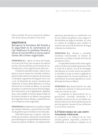 Eje 1. Estado de Derecho y seguridad




dicha actividad. Por eso es necesaria la colabora-      operativos permanentes en coordinación con
ción de las Fuerzas Armadas en esta lucha.              los tres órdenes de gobierno, para asegurar a
                                                        distribuidores de droga al menudeo, así como
OBJETIVO 8                                              un sistema de inteligencia para combatir la
Recuperar la fortaleza del Estado y                     existencia de centros de distribución de drogas
la seguridad en la convivencia so-                      y laboratorios clandestinos.
cial mediante el combate frontal y
eﬁcaz al narcotráﬁco y otras expre-                     ESTRATEGIA 8.3 Alcanzar y consolidar
siones del crimen organizado.                           estándares internacionales en materia de
                                                        prevención y combate al lavado de dinero de
ESTRATEGIA 8.1 Aplicar la fuerza del Estado,            procedencia ilícita.
en el marco de la ley, para recuperar los espacios            La capacidad económica del crimen organi-
que han sido secuestrados por las bandas de nar-        zado es uno de sus principales apoyos para evadir
cotraﬁcantes y otras organizaciones delictivas.         la acción de la justicia. Una de las estrategias
     El Gobierno está determinado a reducir los es-     más efectivas en la lucha contra esta pernicio-
pacios en que se mueven los criminales, localizar y     sa actividad es la que se orienta a golpearla en
posteriormente eliminar los plantíos de enervantes      su abastecimiento de recursos económicos. Se
e interceptar cargamentos de droga por tierra, mar      intensiﬁcarán las acciones especíﬁcas en contra
y aire. Se destinarán los recursos necesarios para      del lavado de dinero en México.
modernizar la Fuerza Aérea Mexicana y la Fuerza
Aeronaval de la Armada de México, en particular         ESTRATEGIA 8.4 Desarticulación de cade-
para poner a su alcance los avances de la tecnología,   nas delictivas mediante la destrucción de los
de la información y de la digitalización. Mediante      nodos de creación de valor.
ésta y otras medidas se buscará apoyar la labor de           Se propiciará la desarticulación de or-
las Fuerzas Armadas en sus labores como garantes        ganizaciones criminales atendiendo a la
de la seguridad interior del país, y especíﬁcamente     naturaleza económica de sus actividades me-
en el combate al crimen organizado.                     diante la destrucción de los elementos que les
                                                        permiten generar riquezas ilícitas y aﬁanzarse
ESTRATEGIA 8.2 Implementar una política integral        en el territorio mexicano.
que coordine esfuerzos y recursos de los tres órde-
nes de gobierno para el combate al narcomenudeo.        1.5 Conﬁanza en las insti-
     Cada delincuente que se captura, cada sem-         tuciones públicas
bradío que se erradica, cada red de narcomenudeo        La corrupción y la ineﬁcacia de las insti-
que se desintegra es una posibilidad más de desarro-    tuciones generan impunidad y lesionan la
llo para los jóvenes de México. Se implementarán        credibilidad y la conﬁanza ciudadana en el




                                                                   Plan Nacional de Desarrollo | 59
 