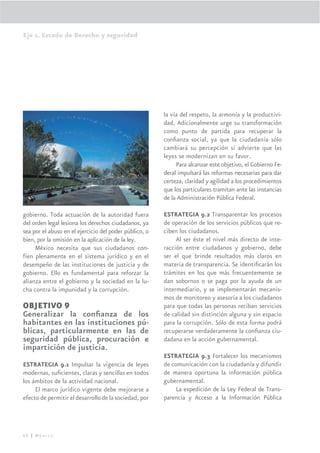 Eje 1. Estado de Derecho y seguridad




                                                        la vía del respeto, la armonía y la productivi-
                                                        dad. Adicionalmente urge su transformación
                                                        como punto de partida para recuperar la
                                                        conﬁanza social, ya que la ciudadanía sólo
                                                        cambiará su percepción si advierte que las
                                                        leyes se modernizan en su favor.
                                                             Para alcanzar este objetivo, el Gobierno Fe-
                                                        deral impulsará las reformas necesarias para dar
                                                        certeza, claridad y agilidad a los procedimientos
                                                        que los particulares tramitan ante las instancias
                                                        de la Administración Pública Federal.

gobierno. Toda actuación de la autoridad fuera          ESTRATEGIA 9.2 Transparentar los procesos
del orden legal lesiona los derechos ciudadanos, ya     de operación de los servicios públicos que re-
sea por el abuso en el ejercicio del poder público, o   ciben los ciudadanos.
bien, por la omisión en la aplicación de la ley.             Al ser éste el nivel más directo de inte-
     México necesita que sus ciudadanos con-            racción entre ciudadanos y gobierno, debe
fíen plenamente en el sistema jurídico y en el          ser el que brinde resultados más claros en
desempeño de las instituciones de justicia y de         materia de transparencia. Se identiﬁcarán los
gobierno. Ello es fundamental para reforzar la          trámites en los que más frecuentemente se
alianza entre el gobierno y la sociedad en la lu-       dan sobornos o se paga por la ayuda de un
cha contra la impunidad y la corrupción.                intermediario, y se implementarán mecanis-
                                                        mos de monitoreo y asesoría a los ciudadanos
OBJETIVO 9                                              para que todas las personas reciban servicios
Generalizar la conﬁanza de los                          de calidad sin distinción alguna y sin espacio
habitantes en las instituciones pú-                     para la corrupción. Sólo de esta forma podrá
blicas, particularmente en las de                       recuperarse verdaderamente la conﬁanza ciu-
seguridad pública, procuración e                        dadana en la acción gubernamental.
impartición de justicia.
                                                        ESTRATEGIA 9.3 Fortalecer los mecanismos
ESTRATEGIA 9.1 Impulsar la vigencia de leyes            de comunicación con la ciudadanía y difundir
modernas, suﬁcientes, claras y sencillas en todos       de manera oportuna la información pública
los ámbitos de la actividad nacional.                   gubernamental.
     El marco jurídico vigente debe mejorarse a              La expedición de la Ley Federal de Trans-
efecto de permitir el desarrollo de la sociedad, por    parencia y Acceso a la Información Pública




60 | México
 