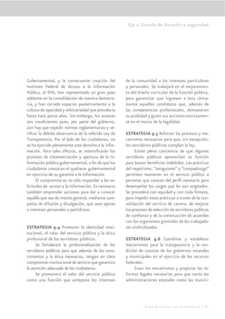 Eje 1. Estado de Derecho y seguridad




Gubernamental, y la consecuente creación del         de la comunidad a los intereses particulares
Instituto Federal de Acceso a la Información         y personales. Se trabajará en el mejoramien-
Pública, el IFAI, han representado un gran paso      to del diseño curricular de la función pública,
adelante en la consolidación de nuestra democra-     para garantizar que ingresen a ésta única-
cia, y han cerrado espacios paulatinamente a la      mente aquellos candidatos que, además de
cultura de opacidad y arbitrariedad que prevalecía   las competencias profesionales, demuestren
hasta hace pocos años. Sin embargo, los avances      su probidad y guíen sus acciones estrictamen-
son insuﬁcientes pues, por parte del gobierno,       te en el marco de la legalidad.
aún hay que expedir normas reglamentarias y ve-
riﬁcar la debida observancia de la referida Ley de   ESTRATEGIA 9.5 Reforzar los procesos y me-
Transparencia. Por el lado de los ciudadanos, no     canismos necesarios para que, sin excepción,
se ha ejercido plenamente este derecho a la infor-   los servidores públicos cumplan la ley.
mación. Para tales efectos, se intensiﬁcarán los           Existe plena conciencia de que algunos
procesos de sistematización y apertura de la in-     servidores públicos aprovechan su función
formación pública gubernamental, a ﬁn de que los     para buscar beneﬁcios indebidos. Las prácticas
ciudadanos conozcan el quehacer gubernamental        del nepotismo, “amiguismo” y “compadrazgo”
en ejercicio de su garantía a la información.        permiten mantener en el servicio público a
      El compromiso es no sólo responder a las so-   personas que carecen del perﬁl necesario para
licitudes de acceso a la información. Es necesario   desempeñar los cargos que les son asignados.
también emprender acciones para dar a conocer        Se procederá con equidad y con toda ﬁrmeza,
aquélla que sea de interés general, mediante cam-    para impedir estas prácticas a través de la con-
pañas de difusión y divulgación, que sean ajenas     solidación del servicio de carrera, de mejorar
a intereses personales o partidistas.                los procesos de selección de servidores públicos
                                                     de conﬁanza y de la construcción de acuerdos
                                                     con los organismos gremiales de los trabajado-
ESTRATEGIA 9.4 Promover la identidad insti-          res sindicalizados.
tucional, el valor del servicio público y la ética
profesional de los servidores públicos.              ESTRATEGIA 9.6 Coordinar y establecer
      Se fortalecerá la profesionalización de los    mecanismos para la transparencia y la ren-
servidores públicos para que además de los cono-     dición de cuentas de los gobiernos estatales
cimientos y la ética necesarios, tengan un claro     y municipales en el ejercicio de los recursos
compromiso institucional de servicio que garantice   federales.
la atención adecuada de los ciudadanos.                   Crear los mecanismos y propiciar las re-
      Se promoverá el valor del servicio público     formas legales necesarias para que tanto las
como una función que antepone los intereses          administraciones estatales como las munici-




                                                                Plan Nacional de Desarrollo | 61
 