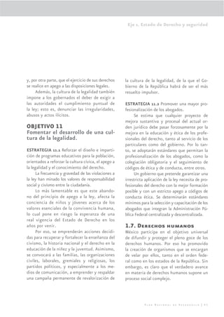 Eje 1. Estado de Derecho y seguridad




y, por otra parte, que el ejercicio de sus derechos   la cultura de la legalidad, de la que el Go-
se realice en apego a las disposiciones legales.      bierno de la República habrá de ser el más
     Además, la cultura de la legalidad también       resuelto impulsor.
impone a los gobernados el deber de exigir a
las autoridades el cumplimiento puntual de            ESTRATEGIA 11.2 Promover una mayor pro-
la ley; esto es, denunciar las irregularidades,       fesionalización de los abogados.
abusos y actos ilícitos.                                   Se estima que cualquier proyecto de
                                                      mejora sustantiva y procesal del actual or-
OBJETIVO 11                                           den jurídico debe pasar forzosamente por la
Fomentar el desarrollo de una cul-                    mejora en la educación y ética de los profe-
tura de la legalidad.                                 sionales del derecho, tanto al servicio de los
                                                      particulares como del gobierno. Por lo tan-
ESTRATEGIA 11.1 Reforzar el diseño e imparti-         to, se adoptarán estándares que permitan la
ción de programas educativos para la población,       profesionalización de los abogados, como la
orientados a reforzar la cultura cívica, el apego a   colegiación obligatoria y el seguimiento de
la legalidad y el conocimiento del derecho.           códigos de ética y de conducta, entre otros.
     La frecuencia y gravedad de las violaciones a         Un gobierno que pretende garantizar una
la ley han minado los valores de responsabilidad      irrestricta aplicación de la ley necesita de pro-
social y civismo entre la ciudadanía.                 fesionales del derecho con la mejor formación
     Lo más lamentable es que este abando-            posible y con un estricto apego a códigos de
no del principio de apego a la ley, afecta la         conducta ética. Se determinarán estándares
conciencia de niños y jóvenes acerca de los           mínimos para la selección y capacitación de los
valores esenciales de la convivencia humana,          abogados que integran la Administración Pú-
lo cual pone en riesgo la esperanza de una            blica Federal centralizada y descentralizada.
real vigencia del Estado de Derecho en los
años por venir.                                       1.7. Derechos humanos
     Por eso, se emprenderán acciones decidi-         México participa en el objetivo universal
das para recuperar y fortalecer la enseñanza del      de difundir y proteger el pleno goce de los
civismo, la historia nacional y el derecho en la      derechos humanos. Por eso ha promovido
educación de la niñez y la juventud. Asimismo,        la creación de organismos que se encargan
se convocará a las familias, las organizaciones       de velar por ellos, tanto en el orden fede-
civiles, laborales, gremiales y religiosas, los       ral como en los estados de la República. Sin
partidos políticos, y especialmente a los me-         embargo, es claro que el verdadero avance
dios de comunicación, a emprender y respaldar         en materia de derechos humanos supone un
una campaña permanente de revalorización de           proceso social complejo.




                                                                 Plan Nacional de Desarrollo | 65
 