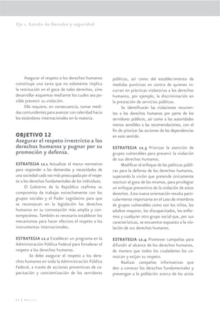 Eje 1. Estado de Derecho y seguridad




     Asegurar el respeto a los derechos humanos      públicos, así como del establecimiento de
constituye una tarea que no solamente implica        medidas punitivas en contra de quienes in-
la restitución en el goce de tales derechos, sino    curran en prácticas violatorias a los derechos
desarrollar esquemas mediante los cuales sea po-     humanos, por ejemplo, la discriminación en
sible prevenir su violación.                         la prestación de servicios públicos.
     Ello requiere, en consecuencia, tomar medi-          Se identiﬁcarán las violaciones recurren-
das contundentes para avanzar con celeridad hacia    tes a los derechos humanos por parte de los
los estándares internacionales en la materia.        servidores públicos, así como a las autoridades
                                                     menos sensibles a las recomendaciones, con el
                                                     ﬁn de priorizar las acciones de las dependencias
OBJETIVO 12                                          en este sentido.
Asegurar el respeto irrestricto a los
derechos humanos y pugnar por su                     ESTRATEGIA 12.3 Priorizar la atención de
promoción y defensa.                                 grupos vulnerables para prevenir la violación
                                                     de sus derechos humanos.
ESTRATEGIA 12.1 Actualizar el marco normativo             Modiﬁcar el enfoque de las políticas públi-
para responder a las demandas y necesidades de       cas para la defensa de los derechos humanos,
una sociedad cada vez más preocupada por el respe-   superando la visión que pretende únicamente
to a los derechos fundamentales de los individuos.   restituir el goce de los mismos, para privilegiar
      El Gobierno de la República reaﬁrma su         un enfoque preventivo de la violación de estos
compromiso de trabajar estrechamente con los         derechos. Esta nueva orientación resulta parti-
grupos sociales y el Poder Legislativo para que      cularmente importante en el caso de miembros
se reconozcan en la legislación los derechos         de grupos vulnerables como son los niños, los
humanos en su connotación más amplia y con-          adultos mayores, los discapacitados, los enfer-
temporánea. También es necesario establecer los      mos y cualquier otro grupo social que, por sus
mecanismos para hacer efectivo el respeto a los      características, se encuentre expuesto a la vio-
instrumentos internacionales.                        lación de sus derechos humanos.

ESTRATEGIA 12.2 Establecer un programa en la         ESTRATEGIA 12.4 Promover campañas para
Administración Pública Federal para fortalecer el    difundir el alcance de los derechos humanos,
respeto a los derechos humanos.                      de manera que todos los ciudadanos los co-
       Se debe asegurar el respeto a los dere-       nozcan y exijan su respeto.
chos humanos en toda la Administración Pública            Realizar campañas informativas que
Federal, a través de acciones preventivas de ca-     den a conocer los derechos fundamentales y
pacitación y concientización de los servidores       prevengan a la población acerca de los actos




66 | México
 