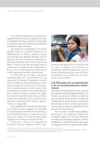Eje 1. Estado de Derecho y seguridad




      Una condición fundamental en la política de
seguridad nacional consiste en garantizar el orden
y la legalidad de los ﬂujos migratorios, comerciales
o de cualquier tipo, en los más de 4,300 kilómetros
que abarcan nuestras fronteras.
      Las tendencias a nivel global en las últimas
décadas indican un creciente dinamismo en el
desplazamiento de bienes, servicios y perso-
nas a lo largo de la geografía del orbe, y por la
aparición de nuevas tendencias sociales que re-
presentan presión para las franjas fronterizas de
México. Esto ha propiciado que estas zonas se                                                         miembros del ejército al año, mientras más
conviertan en un escenario de transgresiones a                                                        de 1,700 se ubicaron en la frontera sur
la ley, y en un amplio campo de acción para el                                                        anualmente. Desafortunadamente, esto no
crimen organizado nacional e internacional.                                                           ha sido suﬁciente para evitar que los límites
      En la frontera sur, los ﬂujos migratorios                                                       territoriales se vean violados por el contra-
indocumentados son una constante, lo que                                                              bando y el narcotráﬁco.
representa un mercado de ganancias enorme
para los traﬁcantes de personas. Durante el año                                                       1.8. Defensa de la soberanía
2006 se aseguraron a más de 182 mil extranje-                                                         y de la integridad del terri-
ros sin documentación en todo el país, de los                                                         torio
cuales el 62% se localizó en los estados de Chia-                                                     Garantizar la integridad del territorio nacional
pas y Tabasco9. Asimismo, existe en la región                                                         es fundamental para el progreso de México. Las
la presencia de pandillas delictivas juveniles y                                                      fronteras, mares y costas del país no deben ser
cárteles del narcotráﬁco que, aprovechando la                                                         una ruta para la acción de los criminales. No
extensión y porosidad de la frontera, generan                                                         se debe permitir que el territorio nacional sea
violencia e inseguridad.                                                                              utilizado para consumar acciones que atentan
      A los problemas de traﬁcantes de personas,                                                      contra la vida, la salud, la integridad física y el
en la frontera norte se agregan con intensidad                                                        patrimonio de los mexicanos.
las organizaciones criminales del narcotráﬁco y                                                             Por otro lado, la conformación geológica
el contrabando de armas. La mayor parte de las                                                        del territorio y las condiciones climáticas de
armas que circulan en el país de manera ilegal                                                        las distintas regiones, así como los fenómenos
ingresan por la frontera con Estados Unidos.                                                          naturales como terremotos, tormentas, ciclones,
      Entre 2001 y 2006, en la seguridad de                                                           inundaciones e incendios forestales representan
la frontera norte se emplearon más de 1,900                                                           un riesgo permanente a la seguridad de la pobla-
7
    Consulta Mitofsky. (2007). Conﬁanza en las instituciones, febrero. Disponible en: www.consulta.com.mx (margen de error +/- 4%)
8
 Parametría. (2007). Febrero. Disponible en: www.parametria.com.mx : 89% de acuerdo en que utilice al Ejército para combatir al narcotráﬁco en México (margen de error +/- 2.8%); Demo-
tecnia. (2007). Disponible en: www.demotecnia.com, 88% sí al Ejército para combatir al narcotráﬁco (margen de error +/- 3.2%).



68 | México
 