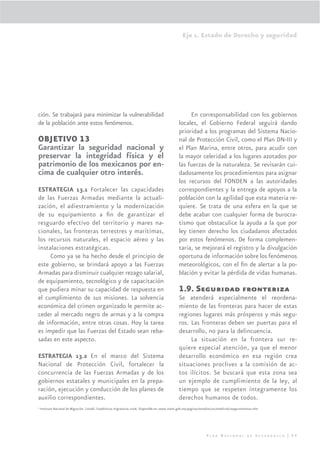Eje 1. Estado de Derecho y seguridad




ción. Se trabajará para minimizar la vulnerabilidad                                                      En corresponsabilidad con los gobiernos
de la población ante estos fenómenos.                                                               locales, el Gobierno Federal seguirá dando
                                                                                                    prioridad a los programas del Sistema Nacio-
OBJETIVO 13                                                                                         nal de Protección Civil, como el Plan DN-III y
Garantizar la seguridad nacional y                                                                  el Plan Marina, entre otros, para acudir con
preservar la integridad física y el                                                                 la mayor celeridad a los lugares azotados por
patrimonio de los mexicanos por en-                                                                 las fuerzas de la naturaleza. Se revisarán cui-
cima de cualquier otro interés.                                                                     dadosamente los procedimientos para asignar
                                                                                                    los recursos del FONDEN a las autoridades
ESTRATEGIA 13.1 Fortalecer las capacidades                                                          correspondientes y la entrega de apoyos a la
de las Fuerzas Armadas mediante la actuali-                                                         población con la agilidad que esta materia re-
zación, el adiestramiento y la modernización                                                        quiere. Se trata de una esfera en la que se
de su equipamiento a ﬁn de garantizar el                                                            debe acabar con cualquier forma de burocra-
resguardo efectivo del territorio y mares na-                                                       tismo que obstaculice la ayuda a la que por
cionales, las fronteras terrestres y marítimas,                                                     ley tienen derecho los ciudadanos afectados
los recursos naturales, el espacio aéreo y las                                                      por estos fenómenos. De forma complemen-
instalaciones estratégicas.                                                                         taria, se mejorará el registro y la divulgación
     Como ya se ha hecho desde el principio de                                                      oportuna de información sobre los fenómenos
este gobierno, se brindará apoyo a las Fuerzas                                                      meteorológicos, con el ﬁn de alertar a la po-
Armadas para disminuir cualquier rezago salarial,                                                   blación y evitar la pérdida de vidas humanas.
de equipamiento, tecnológico y de capacitación
que pudiera minar su capacidad de respuesta en                                                      1.9. Seguridad fronteriza
el cumplimiento de sus misiones. La solvencia                                                       Se atenderá especialmente el reordena-
económica del crimen organizado le permite ac-                                                      miento de las fronteras para hacer de estas
ceder al mercado negro de armas y a la compra                                                       regiones lugares más prósperos y más segu-
de información, entre otras cosas. Hoy la tarea                                                     ros. Las fronteras deben ser puertas para el
es impedir que las Fuerzas del Estado sean reba-                                                    desarrollo, no para la delincuencia.
sadas en este aspecto.                                                                                   La situación en la frontera sur re-
                                                                                                    quiere especial atención, ya que el menor
ESTRATEGIA 13.2 En el marco del Sistema                                                             desarrollo económico en esa región crea
Nacional de Protección Civil, fortalecer la                                                         situaciones proclives a la comisión de ac-
concurrencia de las Fuerzas Armadas y de los                                                        tos ilícitos. Se buscará que esta zona sea
gobiernos estatales y municipales en la prepa-                                                      un ejemplo de cumplimiento de la ley, al
ración, ejecución y conducción de los planes de                                                     tiempo que se respeten íntegramente los
auxilio correspondientes.                                                                           derechos humanos de todos.
9
    Instituto Nacional de Migración. (2006). Estadísticas migratorias 2006. Disponible en: www.inami.gob.mx/paginas/estadisticas/enedic06/aseguramientos.mht




                                                                                                                        Plan Nacional de Desarrollo | 69
 