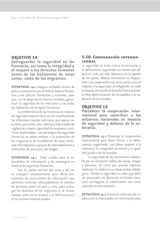 Eje 1. Estado de Derecho y seguridad




OBJETIVO 14                                         1.10. Cooperación interna-
Salvaguardar la seguridad en las                    cional
fronteras, así como la integridad y                 La seguridad, la lucha contra el terrorismo y
el respeto a los derechos humanos                   la delincuencia organizada son temas que ad-
tanto de los habitantes de estas                    quieren cada vez más relevancia en la agenda
zonas, como de los migrantes.                       de los países. México mantendrá su disposi-
                                                    ción a la cooperación con otros países para el
ESTRATEGIA 14.1 Integrar unidades mixtas de         impulso a la seguridad, privilegiando en todo
policía compuestas por la Policía Federal Preven-   momento el respeto al derecho internacional,
tiva y las policías fronterizas y estatales, para   la libre determinación de los pueblos y la so-
que, con el apoyo de las Fuerzas Armadas, garan-    beranía de los estados.
ticen la seguridad de los mexicanos y de todos
los habitantes de la región fronteriza.             OBJETIVO 15
     La problemática de las fronteras en materia    Fortalecer la cooperación inter-
de seguridad requiere de la acción coordinada de    nacional para contribuir a los
los diferentes cuerpos policíacos que operan en     esfuerzos nacionales en materia
la zona, para tener una cobertura más amplia de     de seguridad y defensa de la so-
vigilancia y mayor capacidad de respuesta, y eli-   beranía.
minar duplicidades. Las estrategias de seguridad
fronteriza se deben enfocar a la protección de      ESTRATEGIA 15.1 Promover la cooperación
los migrantes y de la población de estas zonas,     internacional para hacer frente a la delin-
que está expuesta a grupos de contrabandistas y     cuencia organizada, con pleno respeto a la
traﬁcantes de personas y de drogas.                 soberanía, la integridad territorial y la igual-
                                                    dad jurídica de los estados.
ESTRATEGIA 14.2 Crear canales para el in-                La seguridad de las naciones es vulnera-
tercambio de información y de estrategias en        da por el constante tráﬁco de armas, drogas
materia de seguridad fronteriza.                    y personas, así como por quienes expresan
     Con los países vecinos del norte y del sur     mediante la violencia sus desacuerdos ideoló-
se trabajará conjuntamente para aﬁnar me-           gicos. Siendo la seguridad un valor que debe
canismos de intercambio de información que          ser procurado sin descanso, el Estado mexi-
permitan controlar adecuadamente el tránsito        cano privilegiará la colaboración con otras
de personas entre un país y otro, para prote-       naciones en esta materia.
ger los derechos de los migrantes y, al mismo
tiempo, para cerrar el paso a la delincuencia y     ESTRATEGIA 15.2 Promover esfuerzos de co-
el terrorismo internacionales.                      laboración e intercambio de información para




70 | México
 