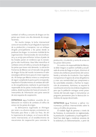 Eje 1. Estado de Derecho y seguridad




combatir al tráﬁco y consumo de drogas con los
países que tienen una alta demanda de estupe-
facientes.
     Por mucho tiempo, la lucha internacional
contra el narcotráﬁco ha privilegiado la represión
de su producción y transporte, con un enfoque
dirigido principalmente a los países donde se
producen las drogas. La creciente vitalidad de las
organizaciones internacionales de narcotraﬁcan-
tes y su arrojo para enfrentar incluso al poder de
los Estados ponen en evidencia que la estrate-        producción, circulación y venta de armas en
gia ha sido insuﬁciente. Hace falta intensiﬁcar el    los países fabricantes
combate contra el tráﬁco y consumo de drogas en            En cuanto a la responsabilidad de México,
los países que tienen más demanda. La ubicación       se debe integrar un padrón conﬁable y actuali-
fronteriza de México con el mercado más grande        zado de armas de fuego en el país, disminuir el
de drogas ilícitas del mundo incrementa el valor      número de artefactos provenientes del contra-
estratégico del territorio para el crimen organiza-   bando y retirarlos de circulación. Esto implica
do. Al tiempo que México reitera su compromiso        transparentar el registro de armas del gobierno
de seguir cumpliendo la parte que le corresponde,     y crear una normatividad que comprometa a
impulsará el fortalecimiento al combate del tráﬁ-     las autoridades estatales a facilitar la inspec-
co de estupefacientes mediante la participación       ción de armamento. Asimismo, se requiere la
responsable de los países involucrados en toda la     coordinación entre los tres órdenes de gobierno
cadena, desde la producción hasta el consumo. El      para que la población entregue armas prove-
intercambio de información será parte esencial        nientes del mercado negro e instrumentar un
de este esquema de cooperación.                       programa permanente para la destrucción in-
                                                      mediata de equipo decomisado.
ESTRATEGIA 15.3 Establecer acuerdos de co-
laboración en materia de combate al tráﬁco de         ESTRATEGIA 15.4 Promover y aplicar ins-
armas con los países de origen.                       trumentos jurídicos internacionales sobre la
     La delincuencia organizada se distingue          trata y el tráﬁco de personas.
por tener a su alcance equipo y armamento so-               El traslado ilegal de personas a través de
ﬁsticados para llevar a cabo sus ﬁnes. De ahí         las fronteras, la contratación no reglamentada,
la importancia de trabajar, en el marco del de-       la prostitución, la pederastia y la pornografía in-
recho internacional, en el establecimiento de         fantil han dado lugar a modernas versiones de
mecanismos de cooperación para controlar la           la esclavitud y la deshumanización, a partir de



                                                                 Plan Nacional de Desarrollo | 71
 