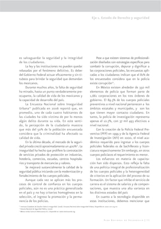 Eje 1. Estado de Derecho y seguridad




es salvaguardar la seguridad y la integridad                                                              Pese a que existen sistemas de profesionali-
de los ciudadanos.                                                                                   zación diseñados con estrategias especíﬁcas para
      La ley y las instituciones no pueden quedar                                                    combatir la corrupción, depurar y digniﬁcar a
rebasadas por el fenómeno delictivo. Es deber                                                        las corporaciones policiales, las encuestas apli-
del Gobierno Federal actuar eﬁcazmente y sin ti-                                                     cadas a los ciudadanos indican que el 81% de
tubeos para brindar la seguridad que demandan                                                        los encuestados considera que en la policía
los mexicanos.                                                                                       existe corrupción12.
      Durante muchos años, la falta de seguridad                                                          En México existen alrededor de 350 mil
ha minado, hasta un punto verdaderamente pre-                                                        elementos de policía que forman parte de
ocupante, la calidad de vida de los mexicanos y                                                      1,661 corporaciones en los tres órdenes de
la capacidad de desarrollo del país.                                                                 gobierno. El 89.3% de los cuerpos policiales
      La Encuesta Nacional sobre Inseguridad                                                         preventivos a nivel nacional pertenecen a los
Urbana10 publicada en 2006 reportó que, en                                                           ámbitos estatales y municipales, y son los
promedio, uno de cada cuatro habitantes de                                                           que tienen mayor contacto ciudadano. En
las ciudades ha sido víctima de por lo menos                                                         tanto, la policía de investigación representa
algún delito durante su vida. En este senti-                                                         apenas el 10.7%, con 37 mil 493 efectivos a
do, la percepción de la ciudadanía muestra                                                           nivel nacional.
que más del 50% de la población encuestada                                                                Con la creación de la Policía Federal Pre-
considera que la criminalidad ha afectado su                                                         ventiva (PFP) en 1999 y de la Agencia Federal
calidad de vida.                                                                                     de Investigación (AFI) en 2000, el nivel aca-
      En la última década, el mercado de la seguri-                                                  démico requerido para ingresar a los cuerpos
dad privada creció aproximadamente un 400%11. La                                                     policiales federales es de bachillerato y licen-
inseguridad ha hecho que prolifere la contratación                                                   ciatura respectivamente Sin embargo, en otros
de servicios privados de protección en industrias,                                                   cuerpos policíacos el requerimiento es menor.
hotelería, comercios, escuelas, centros hospitala-                                                        Los esfuerzos en materia de capacita-
rios y transporte de mercancías y valores.                                                           ción han sido dispersos. Esto reﬂeja la falta
      Se mejorará sustancialmente la calidad de la                                                   de una política integral de profesionalización
seguridad pública iniciando con la modernización y                                                   de los cuerpos policiales y la heterogeneidad
fortalecimiento de los cuerpos policiales.                                                           de criterios en la aplicación del proceso de su
      Aunque cada vez se aplican más los pro-                                                        formación. Un factor que inhibe el servicio de
cesos de control de conﬁanza en los cuerpos                                                          carrera es el sistema de salarios y de compen-
policiales, aún no es una práctica generalizada                                                      saciones, que muestra una alta varianza en
en el país y no hay criterios homogéneos en la                                                       los distintos estados del país
selección, el ingreso la promoción y la perma-                                                            En cuanto a la tecnología disponible en
nencia de los policías.                                                                              estas instituciones, debemos mencionar que
10
   Instituto Ciudadano de Estudios Sobre la Inseguridad. (2006). Encuesta Nacional sobre Inseguridad Urbana. Disponible en: www.icesi.org.mx
11
   Sistema Nacional de Seguridad Pública. (2007).
12
   México Unido Contra la Delincuencia A.C. Disponible en: www.mexicounido.org



                                                                                                                        Plan Nacional de Desarrollo | 73
 